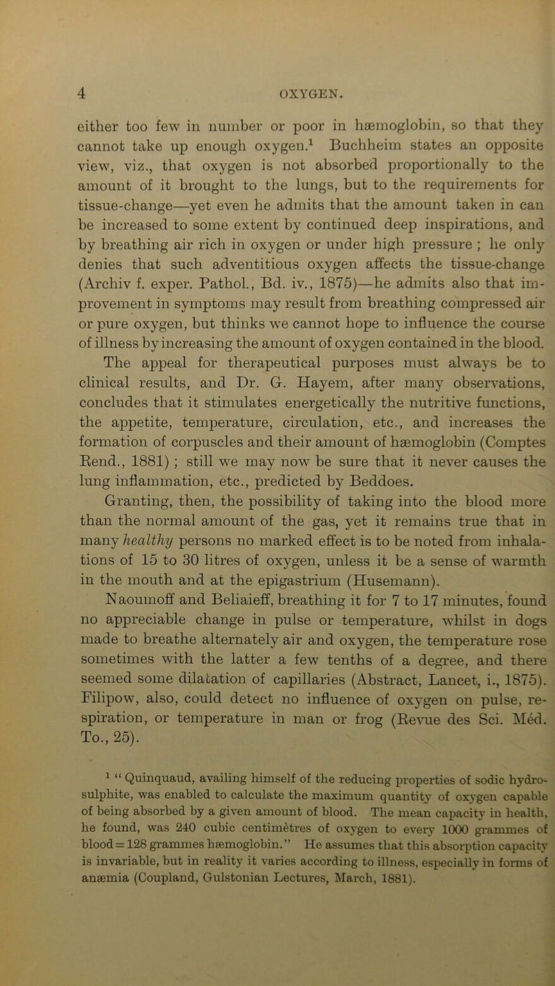 either too few in number or poor in haemoglobin, so that they cannot take up enough oxygen.1 Buchheim states an opposite view, viz., that oxygen is not absorbed proportionally to the amount of it brought to the lungs, but to the requirements for tissue-change—yet even he admits that the amount taken in can be increased to some extent by continued deep inspirations, and by breathing air rich in oxygen or under high pressure ; he only denies that such adventitious oxygen affects the tissue-change (Archiv f. exper. Pathol., Bd. iv., 1875)—he admits also that im- provement in symptoms may result from breathing compressed air or pure oxygen, but thinks we cannot hope to influence the course of illness by increasing the amount of oxygen contained in the blood. The appeal for therapeutical purposes must always be to clinical results, and Dr. G. Hayem, after many observations, concludes that it stimulates energetically the nutritive functions, the appetite, temperature, circulation, etc., and increases the formation of corpuscles and their amount of haemoglobin (Comptes Rend., 1881) ; still we may now be sure that it never causes the lung inflammation, etc., predicted by Beddoes. Granting, then, the possibility of taking into the blood more than the normal amount of the gas, yet it remains true that in many healthy persons no marked effect is to be noted from inhala- tions of 15 to 30 litres of oxygen, unless it be a sense of warmth in the mouth and at the epigastrium (Husemann). Naoumoff and Beliaieff, breathing it for 7 to 17 minutes, found no appreciable change in pulse or temperature, whilst in dogs made to breathe alternately air and oxygen, the temperature rose sometimes with the latter a few tenths of a degree, and there seemed some dilatation of capillaries (Abstract, Lancet, i., 1875). Filipow, also, could detect no influence of oxygen on pulse, re- spiration, or temperature in man or frog (Revue des Sci. Med. To., 25). 1 “ Quinquaud, availing himself of the reducing properties of sodic hydro- sulphite, was enabled to calculate the maximum quantity of oxygen capable of being absorbed by a given amount of blood. The mean capacity in health, he found, was 240 cubic centimetres of oxygen to every 1000 grammes of blood = 128 grammes hamioglobin. ” He assumes that this absorption capacity is invariable, but in reality it varies according to illness, especially in forms of ansemia (Coupland, Gulstonian Lectures, March, 1881).