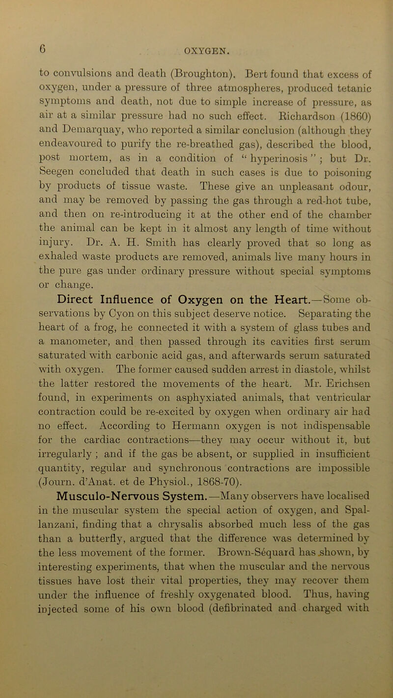 G to convulsions and death (Broughton). Bert found that excess of oxygen, under a pressure of three atmospheres, produced tetanic symptoms and death, not due to simple increase of pressure, as air at a similar pressure had no such effect. Bichardson (1860) and Demarquay, who reported a similar conclusion (although they endeavoured to purify the re-breathed gas), described the blood, post mortem, as in a condition of “ hyperinosis ” ; but Dr. Seegen concluded that death in such cases is due to poisoning by products of tissue waste. These give an unpleasant odour, and may be removed by passing the gas through a red-hot tube, and then on re-introducing it at the other end of the chamber the animal can be kept in it almost any length of time without injury. Dr. A. H. Smith has clearly proved that so long as exhaled waste products are removed, animals live many hours in the pure gas under ordinary pressure without special symptoms or change. Direct Influence of Oxygen on the Heart.—Some ob- servations by Cyon on this subject deserve notice. Separating the heart of a frog, he connected it with a system of glass tubes and a manometer, and then passed through its cavities first serum saturated with carbonic acid gas, and afterwards serum saturated with oxygen. The former caused sudden arrest in diastole, whilst the latter restored the movements of the heart. Mr. Erichsen found, in experiments on asphyxiated animals, that ventricular contraction could be re-excited by oxygen when ordinary air had no effect. According to Hermann oxygen is not indispensable for the cardiac contractions—they may occur without it, but irregularly ; and if the gas be absent, or supplied in insufficient quantity, regular and synchronous contractions are impossible (Journ. d’Anat. et de Physiol., 1868-70). Musculo-Nervous System.—Many observers have localised in the muscular system the special action of oxygen, and Spal- lanzani, finding that a chrysalis absorbed much less of the gas than a butterfly, argued that the difference was determined by the less movement of the former. Brown-Sequard has .shown, by interesting experiments, that when the muscular and the nervous tissues have lost their vital properties, they may recover them under the influence of freshly oxygenated blood. Thus, having injected some of his own blood (defibrinated and charged with