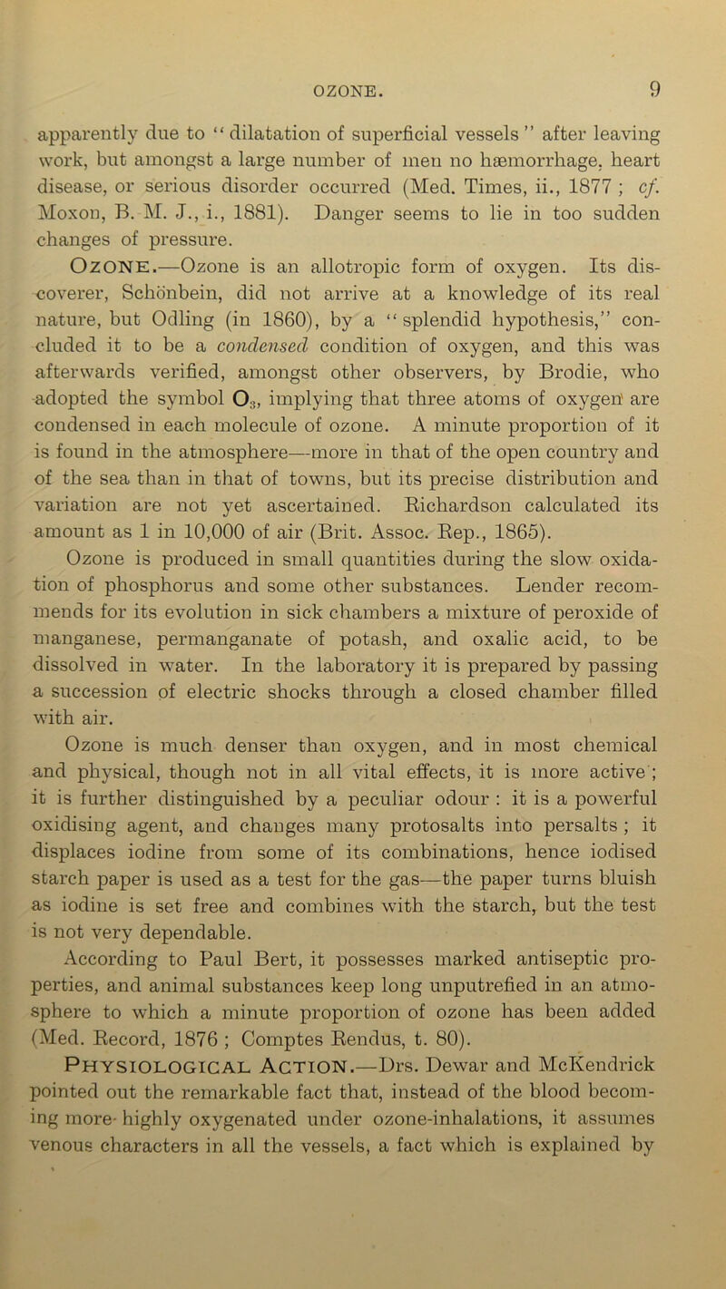 apparently due to “ dilatation of superficial vessels ” after leaving work, but amongst a large number of men no haemorrhage, heart disease, or serious disorder occurred (Med. Times, ii., 1877 ; cf. Moxon, B. M. J., i., 1881). Danger seems to lie in too sudden changes of pressure. Ozone.—Ozone is an allotropic form of oxygen. Its dis- coverer, Schonbein, did not arrive at a knowledge of its real nature, but Odling (in 1860), by a “splendid hypothesis,” con- cluded it to be a condensed condition of oxygen, and this was afterwards verified, amongst other observers, by Brodie, who adopted the symbol 0:!, implying that three atoms of oxygen' are condensed in each molecule of ozone. A minute proportion of it is found in the atmosphere—more in that of the open country and of the sea than in that of towns, but its precise distribution and variation are not yet ascertained. Bichardson calculated its amount as 1 in 10,000 of air (Brit. Assoc. Rep., 1865). Ozone is produced in small quantities during the slow oxida- tion of phosphorus and some other substances. Lender recom- mends for its evolution in sick chambers a mixture of peroxide of manganese, permanganate of potash, and oxalic acid, to be dissolved in water. In the laboratory it is prepared by passing a succession of electric shocks through a closed chamber filled with air. Ozone is much denser than oxygen, and in most chemical and physical, though not in all vital effects, it is more active ; it is further distinguished by a peculiar odour : it is a powerful oxidising agent, and changes many protosalts into persalts ; it displaces iodine from some of its combinations, hence iodised starch paper is used as a test for the gas—the paper turns bluish as iodine is set free and combines with the starch, but the test is not very dependable. According to Paul Bert, it possesses marked antiseptic pro- perties, and animal substances keep long unputrefied in an atmo- sphere to which a minute proportion of ozone has been added (Med. Record, 1876 ; Comptes Rendus, t. 80). Physiological Action.—Drs. Dewar and McKendrick pointed out the remarkable fact that, instead of the blood becom- ing more- highly oxygenated under ozone-inhalations, it assumes venous characters in all the vessels, a fact which is explained by