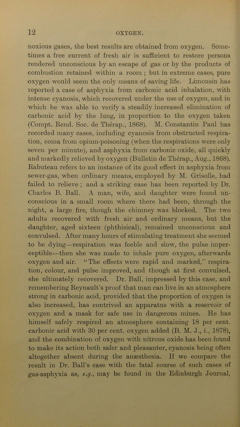 noxious gases, the best results are obtained from oxygen. Some- times a free current of fresh air is sufficient to restore persons rendered unconscious by an escape of gas or by the products of combustion retained within a room ; but in extreme cases, pure oxygen would seem the only means of saving life. Limousin has reported a case of asphyxia from carbonic acid inhalation, with intense cyanosis, which recovered under the use of oxygen, and in which he was able to verify a steadily increased elimination of carbonic acid by the lung, in proportion to the oxygen taken (Compt. Rend. Soc. de Therap., 1868). M. Constantin Paul has recorded many cases, including cyanosis from obstructed respira- tion, coma from opium-poisoning (when the respirations were only seven per minute), and asphyxia from carbonic oxide, all quickly and markedly relieved by oxygen (Bulletin de Therap., Aug., 1868). Rabuteau refers to an instance of its good effect in asphyxia from sewer-gas, when ordinary means, employed by M. Grisolle, had failed to relieve ; and a striking case has been reported by Dr. Charles B. Ball. A man, wife, and daughter were found un- conscious in a small room where there had been, through the night, a large fire, though the chimney was blocked. The two adults recovered with fresh air and ordinary means, but the daughter, aged sixteen (phthisical), remained unconscious and convulsed. After many hours of stimulating treatment she seemed to be dying—respiration was feeble and slow, the pulse imper- ceptible—then she was made to inhale pure oxygen, afterwards oxygen and air. “The effects were rapid and marked,” respira- tion, colour, and pulse improved, and though at first convulsed, she ultimately recovered. Dr. Ball, impressed by this case, and remembering Reynault’s proof that man can live in an atmosphere strong in carbonic acid, provided that the proportion of oxygen is also increased, has contrived an apparatus with a reservoir of oxygen and a mask for safe use in dangerous mines. He has himself safely respired an atmosphere containing 18 per cent, carbonic acid with 30 per cent, oxygen added (B. M. J., i., 1878), and the combination of oxygen with nitrous oxide has been found to make its action both safer and pleasanter, cyanosis being often altogether absent during the anaesthesia. If we compare the result in Dr. Ball’s case with the fatal course of such cases of gas-asphyxia as, e.g., may be found in the Edinburgh Journal,