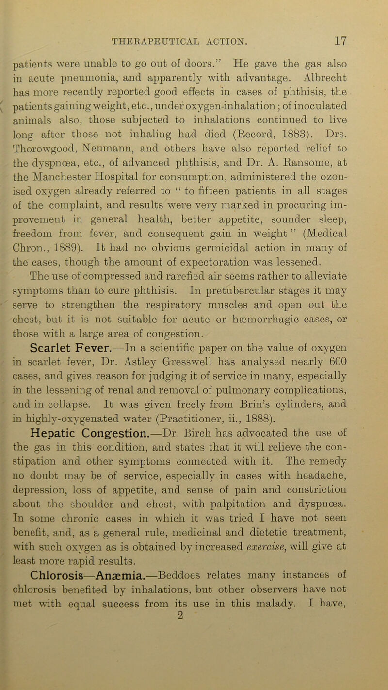 patients were unable to go out of doors.” He gave the gas also in acute pneumonia, and apparently with advantage. Albrecht has more recently reported good effects in cases of phthisis, the ( patients gaining weight, etc., under oxygen-inhalation; of inoculated animals also, those subjected to inhalations continued to live long after those not inhaling had died (Becord, 1883). Drs. Thorowgood, Neumann, and others have also reported relief to the dyspnoea, etc., of advanced phthisis, and Dr. A. Ransome, at the Manchester Hospital for consumption, administered the ozon- ised oxygen already referred to “to fifteen patients in all stages of the complaint, and results were very marked in procuring im- provement in general health, better appetite, sounder sleep, freedom from fever, and consequent gain in weight ” (Medical Chron., 1889). It had no obvious germicidal action in many of the cases, though the amount of expectoration was lessened. The use of compressed and rarefied air seems rather to alleviate symptoms than to cure phthisis. In pretubercular stages it may serve to strengthen the respiratory muscles and open out the chest, but it is not suitable for acute or haemorrhagic cases, or those with a large area of congestion. Scarlet Fever.—In a scientific paper on the value of oxygen in scarlet fever, Dr. Astley Gresswell has analysed nearly 600 cases, and gives reason for judging it of service in many, especially in the lessening of renal and removal of pulmonary complications, and in collapse. It was given freely from Brin’s cylinders, and in highly-oxygenated water (Practitioner, ii., 1888). Hepatic Congestion.—Dr. Birch has advocated the use of the gas in this condition, and states that it will relieve the con- stipation and other symptoms connected with it. The remedy no doubt may be of service, especially in cases with headache, depression, loss of appetite, and sense of pain and constriction about the shoulder and chest, with palpitation and dyspnoea. In some chronic cases in which it was tried I have not seen benefit, and, as a general rule, medicinal and dietetic treatment, with such oxygen as is obtained by increased exercise, will give at least more rapid results. Chlorosis—Anaemia.—Beddoes relates many instances of chlorosis benefited by inhalations, but other observers have not met with equal success from its use in this malady. I have,