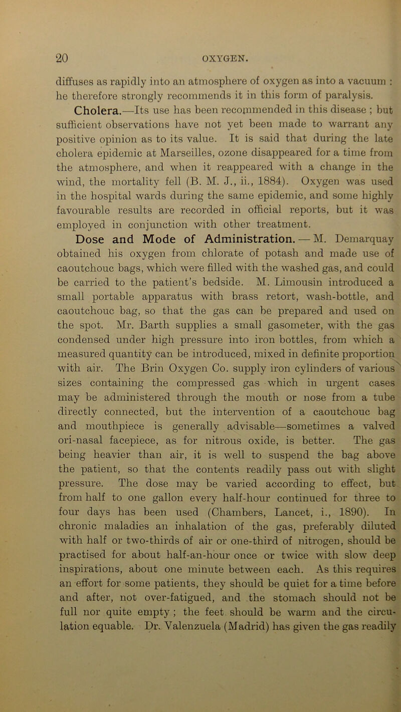 diffuses as rapidly into an atmosphere of oxygen as into a vacuum : lie therefore strongly recommends it in this form of paralysis. Cholera.—Its use has been recommended in this disease ; but sufficient observations have not yet been made to warrant any positive opinion as to its value. It is said that during the late cholera epidemic at Marseilles, ozone disappeared for a time from the atmosphere, and when it reappeared with a change in the wind, the mortality fell (B. M. J., ii., 1884). Oxygen was used in the hospital wards during the same epidemic, and some highly favourable results are recorded in official reports, but it was employed in conjunction with other treatment. Dose and Mode of Administration. — M. Demarquay obtained his oxygen from chlorate of potash and made use of caoutchouc bags, which were filled with the washed gas, and could be carried to the patient’s bedside. M. Limousin introduced a small portable apparatus with brass retort, wash-bottle, and caoutchouc bag, so that the gas can be prepared and used on the spot. Mr. Barth supplies a small gasometer, with the gas condensed under high pressure into iron bottles, from which a measured quantity can be introduced, mixed in definite proportion with air. The Brin Oxygen Co. supply iron cylinders of various sizes containing the compressed gas which in urgent cases may be administered through the mouth or nose from a tube directly connected, but the intervention of a caoutchouc bag and mouthpiece is generally advisable—sometimes a valved ori-nasal facepiece, as for nitrous oxide, is better. The gas being heavier than air, it is well to suspend the bag above the patient, so that the contents readily pass out with slight pressure. The dose may be varied according to effect, but from half to one gallon every half-hour continued for three to four days has been used (Chambers, Lancet, i., 1890). In chronic maladies an inhalation of the gas, preferably diluted with half or two-thirds of air or one-third of nitrogen, should be practised for about half-an-hour once or twice with slow deep inspirations, about one minute between each. As this requires an effort for some patients, they should be quiet for a time before and after, not over-fatigued, and the stomach should not be full nor quite empty ; the feet should be warm and the circu- lation equable. Dr. Valenzuela (Madrid) has given the gas readily