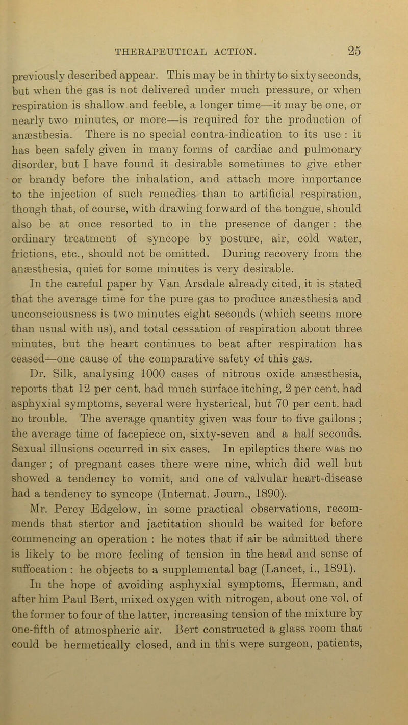 previously described appear. This may be in thirty to sixty seconds, but when the gas is not delivered under much pressure, or when respiration is shallow and feeble, a longer time—it may be one, or nearly two minutes, or more—is required for the production of anaesthesia. There is no special contra-indication to its use : it has been safely given in many forms of cardiac and pulmonary disorder, but I have found it desirable sometimes to give ether or brandy before the inhalation, and attach more importance to the injection of such remedies than to artificial respiration, though that, of course, with drawing forward of the tongue, should also be at once resorted to in the presence of danger: the ordinary treatment of syncope by posture, air, cold water, frictions, etc., should not be omitted. During recovery from the anaesthesia, quiet for some minutes is very desirable. In the careful paper by Van Arsdale already cited, it is stated that the average time for the pure gas to produce anaesthesia and unconsciousness is two minutes eight seconds (which seems more than usual with us), and total cessation of respiration about three minutes, but the heart continues to beat after respiration has ceased—one cause of the comparative safety of this gas. Dr. Silk, analysing 1000 cases of nitrous oxide anaesthesia, reports that 12 per cent, had much surface itching, 2 per cent, had asphyxial symptoms, several were hysterical, but 70 per cent, had no trouble. The average quantity given was four to five gallons; the average time of facepiece on, sixty-seven and a half seconds. Sexual illusions occurred in six cases. In epileptics there was no danger ; of pregnant cases there were nine, which did well but showed a tendency to vomit, and one of valvular heart-disease had a tendency to syncope (Internat. Journ., 1890). Mr. Percy Edgelow, in some practical observations, recom- mends that stertor and jactitation should be waited for before commencing an operation : he notes that if air be admitted there is likely to be more feeling of tension in the head and sense of suffocation: he objects to a supplemental bag (Lancet, i., 1891). In the hope of avoiding asphyxial symptoms, Herman, and after him Paul Bert, mixed oxygen with nitrogen, about one vol. of the former to four of the latter, increasing tension of the mixture by one-fifth of atmospheric air. Bert constructed a glass room that could be hermetically closed, and in this were surgeon, patients,