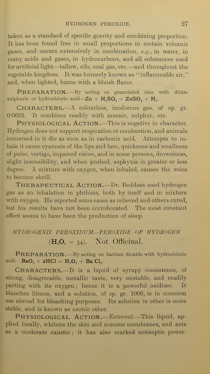 taken as a standard of specific gravity and combining proportion. It has been found free in small proportions in certain volcanic gases, and occurs extensively in combination, e.g., in water, in many acids and gases, in hydrocarbons, and all substances used for artificial light—tallow, oils, coal gas, etc.—and throughout the vegetable kingdom. It was formerly known as “inflammable air,” and, when lighted, burns with a bluish flame. PREPARATION.—By acting on granulated zinc with dilute sulphuric or hydrochloric acid—Zn + H2S04 = ZnS04 + H2. CHARACTERS.—A colourless, inodorous gas, of sp. gr. 0'0692. It combines readily with arsenic, sulphur, etc. Physiological Action.—This is negative in character. Hydrogen does not support respiration or combustion, and animals immersed in it die as soon as in carbonic acid. Attempts to in- hale it cause cyanosis of the lips and face, quickness and smallness of pulse, vertigo, impaired vision, and in some persons, drowsiness, slight insensibility, and when pushed, asphyxia in greater or less degree. A mixture with oxygen, when inhaled, causes the voice to become shrill. Therapeutical Action.—Dr. Beddoes used hydrogen gas as an inhalation in phthisis, both by itself and in mixture with oxygen. He reported some cases as relieved and others cured, but his results have not been corroborated. The most constant effect seems to have been the production of sleep. HYDROGENII PEROXIDUM—PEROXIDE OF HYDROGEN (H202 - 34). Not Officinal. PREPARATION.—By acting on barium dioxide with hydrochloric acid. Ba02 + 2HCI = H.,02 + Ba Cl2. CHARACTERS.—It is a liquid of syrupy consistence, of strong, disagreeable, metallic taste, very unstable, and readily parting with its oxygen ; hence it is a powerful oxidiser. It blanches litmus, and a solution, of sp. gr. 1006, is in common use abroad for bleaching purposes. Its solution in ether is more stable, and is known as ozonic ether. Physiological Action.—External.-— This liquid, ap- plied locally, whitens the skin and mucous membranes, and acts as a moderate caustic ; it has also marked antiseptic power.