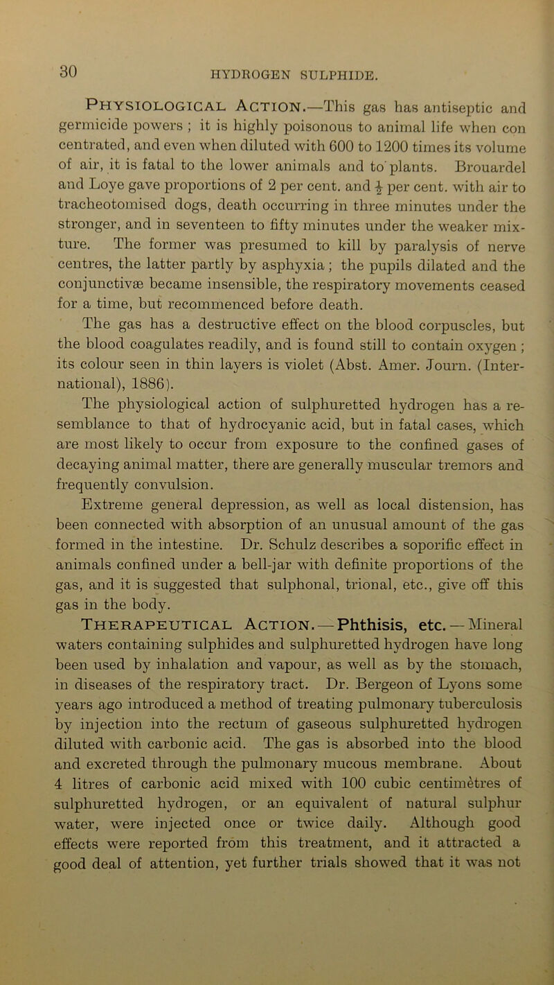 Physiological Action.—This gas has antiseptic and germicide powers ; it is highly poisonous to animal life when con centrated, and even when diluted with 600 to 1200 times its volume of air, it is fatal to the lower animals and to'plants. Brouardel and Loye gave proportions of 2 per cent, and \ per cent, with air to tracheotomised dogs, death occurring in three minutes under the stronger, and in seventeen to fifty minutes under the weaker mix- ture. The former was presumed to kill by paralysis of nerve centres, the latter partly by asphyxia; the pupils dilated and the conjunctivae became insensible, the respiratory movements ceased for a time, but recommenced before death. The gas has a destructive effect on the blood corpuscles, but the blood coagulates readily, and is found still to contain oxygen ; its colour seen in thin layers is violet (Abst. Amer. Journ. (Inter- national), 1886). The physiological action of sulphuretted hydrogen has a re- semblance to that of hydrocyanic acid, but in fatal cases, which are most likely to occur from exposure to the confined gases of decaying animal matter, there are generally muscular tremors and frequently convulsion. Extreme general depression, as well as local distension, has been connected with absorption of an unusual amount of the gas formed in the intestine. Dr. Schulz describes a soporific effect in animals confined under a bell-jar with definite proportions of the gas, and it is suggested that sulphonal, trional, etc., give off this gas in the body. Therapeutical Action. — Phthisis, etc.— Mineral waters containing sulphides and sulphuretted hydrogen have long been used by inhalation and vapour, as well as by the stomach, in diseases of the respiratory tract. Dr. Bergeon of Lyons some years ago introduced a method of treating pulmonary tuberculosis by injection into the rectum of gaseous sulphuretted hydrogen diluted with carbonic acid. The gas is absorbed into the blood and excreted through the pulmonary mucous membrane. About 4 litres of carbonic acid mixed with 100 cubic centimetres of sulphuretted hydrogen, or an equivalent of natural sulphur water, were injected once or twice daily. Although good effects were reported from this treatment, and it attracted a good deal of attention, yet further trials showed that it was not