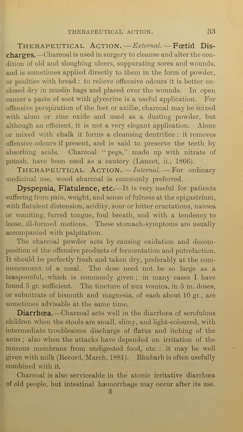 Therapeutical Action.—External. — Foetid Dis- charges.—Charcoal is used in surgery to cleanse and alter the con- dition of old and sloughing ulcers, suppurating sores and wounds, and is sometimes applied directly to them in the form of powder, or poultice with bread : to relieve offensive odours it is better en- closed dry in muslin bags and placed over the wounds. In open cancer a paste of soot with glycerine is a useful application. For offensive perspiration of the feet or axillae, charcoal may be mixed with alum or zinc oxide and used as a dusting powder, but although an efficient, it is not a very elegant application. Alone or mixed with chalk it forms a cleansing dentrifice : it removes offensive odours if present, and is said to preserve the teeth by absorbing acids. Charcoal “ pegs,” made up with nitrate of potash, have been used as a cautery (Lancet, ii., 1866). Therapeutical Action. —Internal. — For ordinary medicinal use, wood charcoal is commonly preferred. Dyspepsia, Flatulence, etc.—It is very useful for patients suffering from pain, weight, and sense of fulness at the epigastrium, with flatulent distension, acidity, sour or bitter eructations, nausea or vomiting, furred tongue, foul breath, and with a tendency to loose, ill-formed motions. These stomach-symptoms are usually accompanied with palpitation. The charcoal powder acts by causing oxidation and decom- position of the offensive products of fermentation and putrefaction. It should be perfectly fresh and taken dry, preferably at the com- mencement of a meal. The dose need not be so large as a teaspoonful, which is commonly given ; in many cases I have found 5 gr. sufficient. The tincture of nux vomica, in 5 m. doses, or subnitrate of bismuth and magnesia, of each about 10 gr., are sometimes advisable at the same time. Diarrhoea.—Charcoal acts well in the diarrhoea of scrofulous children when the stools are small, slimy, and light-coloured, with intermediate troublesome discharge of flatus and itching of the anus ; also when the attacks have depended on irritation of the mucous membrane from undigested food, etc. : it may be well given with milk (Record, March, 1881). Rhubarb is often usefully combined with it. Charcoal is also serviceable in the atonic irritative 'diarrhoea of old people, but intestinal haemorrhage may occur after its use. 3