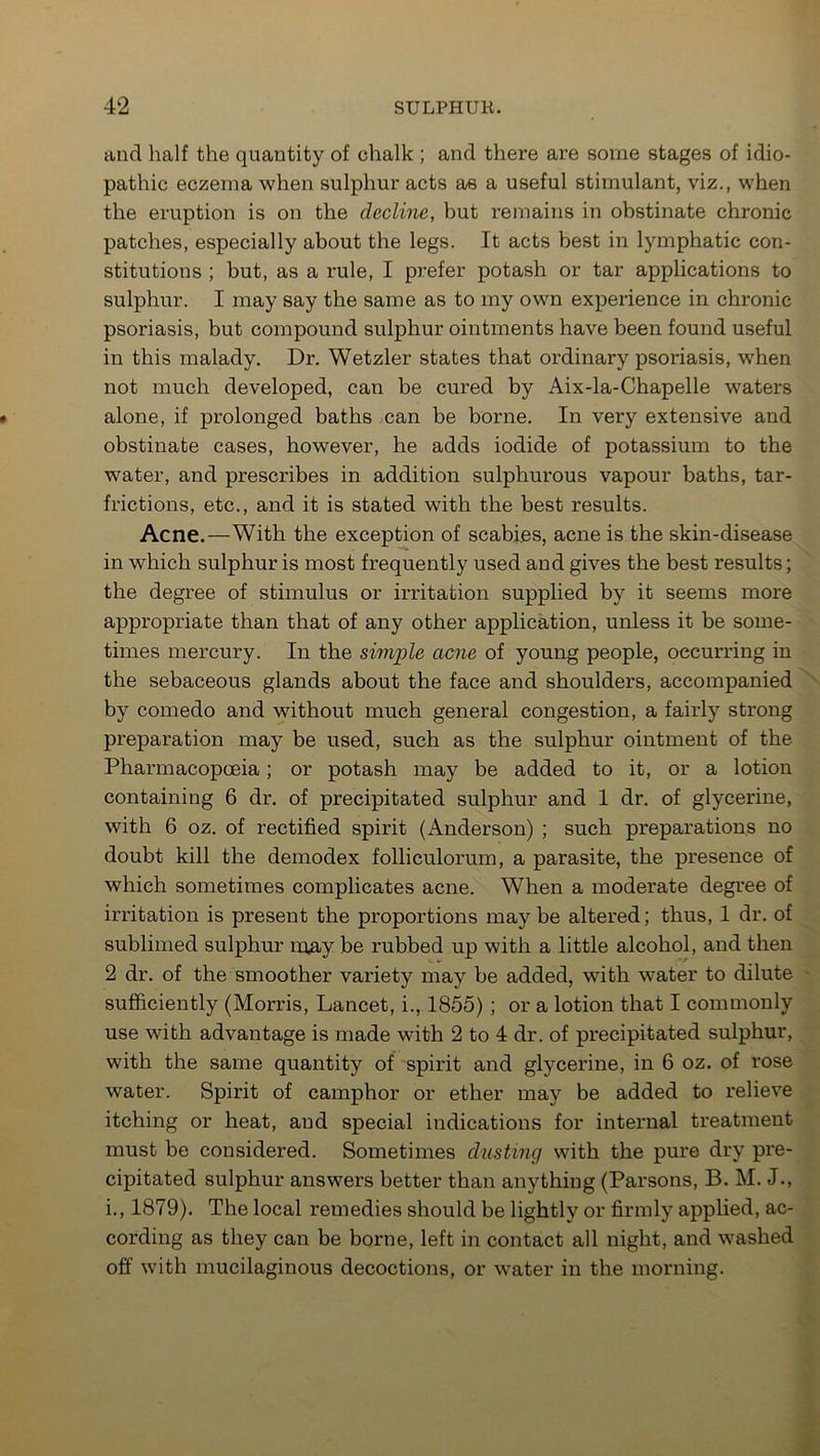 and half the quantity of chalk ; and there are some stages of idio- pathic eczema when sulphur acts as a useful stimulant, viz., when the eruption is on the decline, but remains in obstinate chronic patches, especially about the legs. It acts best in lymphatic con- stitutions ; but, as a rule, I prefer potash or tar applications to sulphur. I may say the same as to my own experience in chronic psoriasis, but compound sulphur ointments have been found useful in this malady. Dr. Wetzler states that ordinary psoriasis, when not much developed, can be cured by Aix-la-Chapelle waters alone, if prolonged baths can be borne. In very extensive and obstinate cases, however, he adds iodide of potassium to the water, and prescribes in addition sulphurous vapour baths, tar- frictions, etc., and it is stated with the best results. Acne.—With the exception of scabies, acne is the skin-disease in which sulphur is most frequently used and gives the best results; the degree of stimulus or irritation supplied by it seems more appropriate than that of any other application, unless it be some- times mercury. In the simple acne of young people, occurring in the sebaceous glands about the face and shoulders, accompanied by comedo and without much general congestion, a fairly strong preparation may be used, such as the sulphur ointment of the Pharmacopoeia; or potash may be added to it, or a lotion containing 6 dr. of precipitated sulphur and 1 dr. of glycerine, with 6 oz. of rectified spirit (Anderson) ; such preparations no doubt kill the demodex folliculorum, a parasite, the presence of which sometimes complicates acne. When a moderate degree of irritation is present the proportions maybe altered; thus, 1 dr. of sublimed sulphur may be rubbed up with a little alcohol, and then 2 dr. of the smoother variety may be added, with water to dilute sufficiently (Morris, Lancet, i., 1855) ; or a lotion that I commonly use with advantage is made with 2 to 4 dr. of precipitated sulphur, with the same quantity of spirit and glycerine, in 6 oz. of rose water. Spirit of camphor or ether may be added to relieve itching or heat, and special indications for internal treatment must be considered. Sometimes dusting with the pure dry pre- cipitated sulphur answers better than anything (Parsons, B. M. J., i., 1879). The local remedies should be lightly or firmly applied, ac- cording as they can be borne, left in contact all night, and washed off with mucilaginous decoctions, or water in the morning.