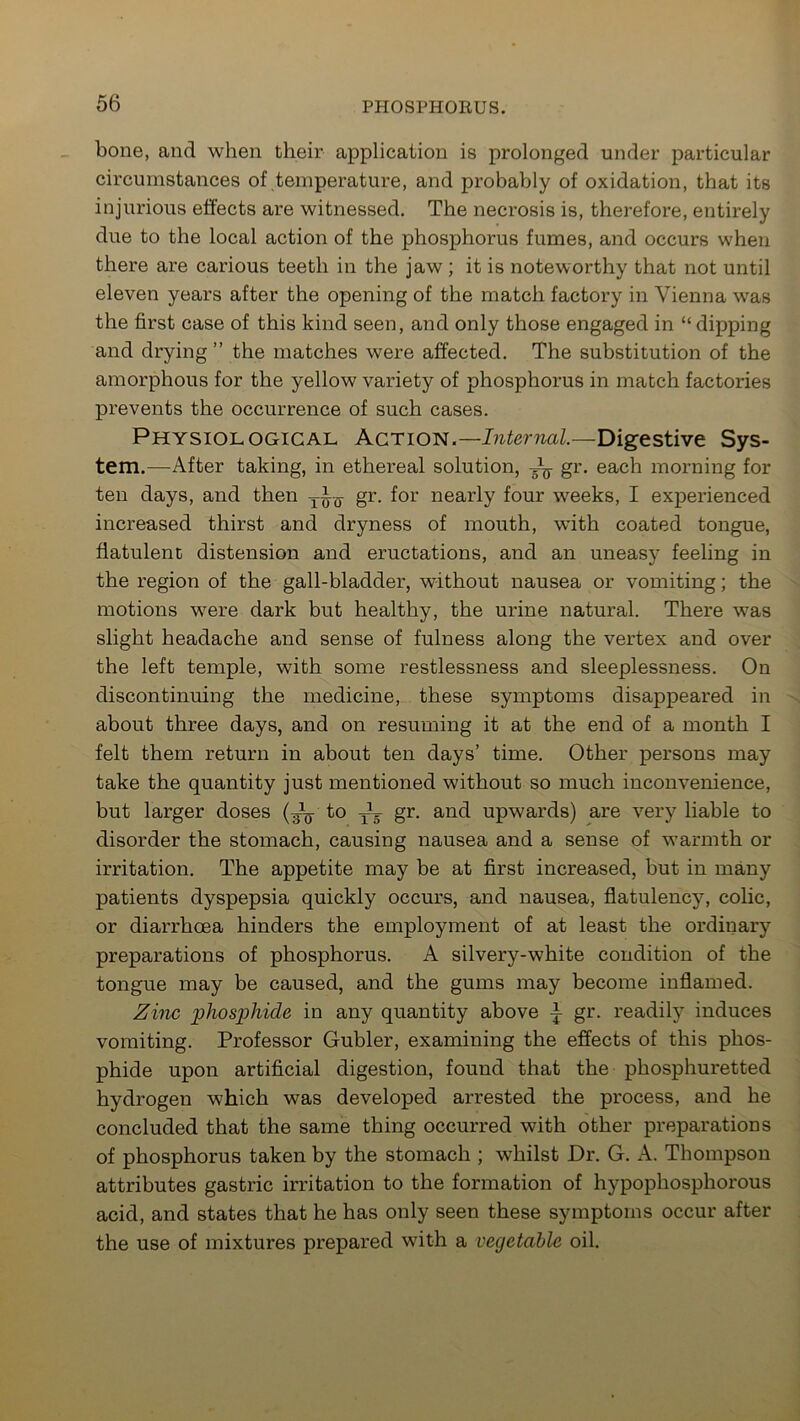 bone, and when their application is prolonged under particular circumstances of temperature, and probably of oxidation, that its injurious effects are witnessed. The necrosis is, therefore, entirely due to the local action of the phosphorus fumes, and occurs when there are carious teeth in the jaw ; it is noteworthy that not until eleven years after the opening of the match factory in Vienna was the first case of this kind seen, and only those engaged in “ dipping and drying ” the matches were affected. The substitution of the amorphous for the yellow variety of phosphorus in match factories prevents the occurrence of such cases. Physiological Action.— Internal.—Digestive Sys- tem.—After taking, in ethereal solution, gr. each morning for ten days, and then gr. for nearly four weeks, I experienced increased thirst and dryness of mouth, with coated tongue, flatulent distension and eructations, and an uneasy feeling in the region of the gall-bladder, without nausea or vomiting; the motions were dark but healthy, the urine natural. There was slight headache and sense of fulness along the vertex and over the left temple, with some restlessness and sleeplessness. On discontinuing the medicine, these symptoms disappeared in about three days, and on resuming it at the end of a month I felt them return in about ten days’ time. Other persons may take the quantity just mentioned without so much inconvenience, but larger doses (^L to TV gr. and upwards) are very liable to disorder the stomach, causing nausea and a sense of warmth or irritation. The appetite may be at first increased, but in many patients dyspepsia quickly occurs, and nausea, flatulency, colic, or diarrhoea hinders the employment of at least the ordinary preparations of phosphorus. A silvery-white condition of the tongue may be caused, and the gums may become inflamed. Zinc phosphide in any quantity above ^ gr. readily induces vomiting. Professor Gubler, examining the effects of this phos- phide upon artificial digestion, found that the phosphuretted hydrogen which was developed arrested the process, and he concluded that the same thing occurred with other preparations of phosphorus taken by the stomach ; whilst Dr. G. A. Thompson attributes gastric irritation to the formation of hypophosphorous acid, and states that he has only seen these symptoms occur after the use of mixtures prepared with a vegetable oil.