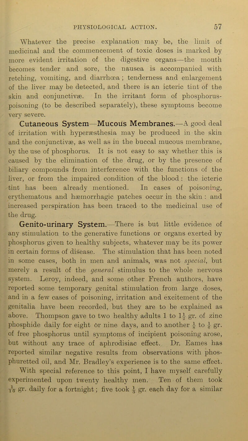 Whatever the precise explanation may be, the limit of medicinal and the commencement of toxic doses is marked by more evident irritation of the digestive organs—the mouth becomes tender and sore, the nausea is accompanied with retching, vomiting, and diarrhoea ; tenderness and enlargement of the liver may be detected, and there is an icteric tint of the skin and conjunctivae. In the irritant form of phosphorus- poisoning (to be described separately), these symptoms become very severe. Cutaneous System—Mucous Membranes.—A good deal of irritation with hyperaesthesia may be produced in the skin and the conjunctivae, as well as in the buccal mucous membrane, by the use of phosphorus. It is not easy to say whether this is caused by the elimination of the drug, or by the presence of biliary compounds from interference with the functions of the liver, or from the impaired condition of the blood : the icteric tint has been already mentioned. In cases of poisoning, erythematous and haemorrhagic patches occur in the skin : and increased perspiration has been traced to the medicinal use of the drug. Genitourinary System.—There is but little evidence of any stimulation to the generative functions or organs exerted by phosphorus given to healthy subjects, whatever may be its power in certain forms of disease. The stimulation that has been noted in some cases, both in men and animals, was not special, but merely a result of the general stimulus to the whole nervous system. Leroy, indeed, and some other French authors, have reported some temporary genital stimulation from large doses, and in a few cases of poisoning, irritation and excitement of the genitalia have been recorded, but they are to be explained as above. Thompson gave to two healthy adults 1 to 1^- gr. of zinc phosphide daily for eight Or nine days, and to another to ^ gr. of free phosphorus until symptoms of incipient poisoning arose, but without any trace of aphrodisiac effect. Dr. Eames has reported similar negative results from observations with phos- phuretted oil, and Mr. Bradley’s experience is to the same effect. With special reference to this point, I have myself carefully experimented upon twenty healthy men. Ten of them took tV gr. daily for a fortnight; five took \ gr. each day for a similar