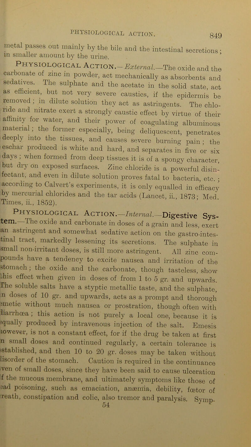 PHYSIOLOGICAL ACTION. metal passes out mainly by the bile and the intestinal secretions • in smaller amount by the urine. ” Physiological Action.—External.—The oxide and the carbonate of zinc m powder, act mechanically as absorbents and S6C a^.VeS' The sulPhate and the acetate in the solid state, act as efficient, but not very severe caustics, if the epidermis be removed ; m dilute solution they act as astringents. The chlo- lide and nitrate exert a strongly caustic effect by virtue of then- affinity for water, and their power of coagulating albuminous material; the former especially, being deliquescent, penetrates, deeply into the tissues, and causes severe burning pain ; the eschar produced is white and hard, and separates in five or six days ; when formed from deep tissues it is of a spongy character, but dr} on exposed surfaces. Zinc chloride is a powerful disin- fectant, and even in dilute solution proves fatal to bacteria, etc. ; according to Calvert’s experiments, it is only equalled in efficacy by mercurial chlorides and the tar acids (Lancet, ii., 1873- Med. Times, ii., 1852). Physiological Action.— Internal—Digestive Sys- tem.—The oxide and carbonate in doses of a grain and less, exert an astringent and somewhat sedative action on the gastrointes- tinal tract, markedly lessening its secretions. The sulphate in small non-irritant doses, is still more astringent. All zinc com- pounds have a tendency to excite nausea and irritation of the stomach; the oxide and the carbonate, though tasteless, show ffiis effect when given in doses of from 1 to 5 gr. and upwards, rhe soluble salts have a styptic metallic taste, and the sulphate, n doses of 10 gr. and upwards, acts as a prompt and thorough imetic without much nausea or prostration, though often with liarrhcea ; this action is not purely a local one, because it is jqually produced by intravenous injection of the salt. Emesis lowever, is not a constant effect, for if the drug be taken at first n small doses and continued regularly, a certain tolerance is ■istablished, and then 10 to 20 gr. doses may be taken without hsorder of the stomach. Caution is required in the continuance ven of small doses, since they have been said to cause ulceration f the mucous membrane, and ultimately symptoms like those of 3ad poisoning, such as emaciation, anaemia, debility, fcetor of reath, constipation and colic, also tremor and paralysis. Symp- 54 1
