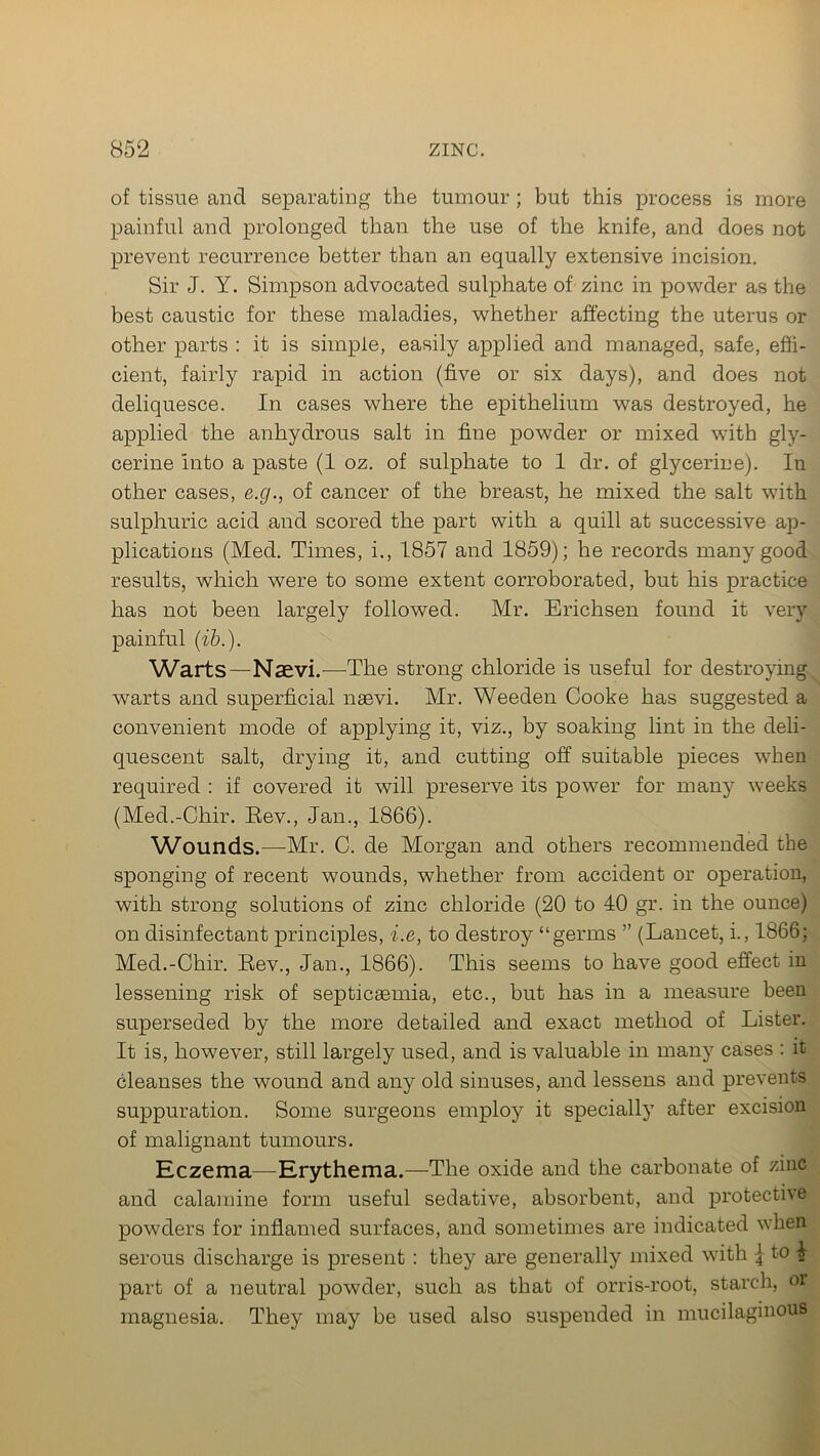of tissue and separating the tumour; but this process is more painful and prolonged than the use of the knife, and does not prevent recurrence better than an equally extensive incision. Sir J. Y. Simpson advocated sulphate of zinc in powder as the best caustic for these maladies, whether affecting the uterus or other parts : it is simple, easily applied and managed, safe, effi- cient, fairly rapid in action (five or six days), and does not deliquesce. In cases where the epithelium was destroyed, he applied the anhydrous salt in fine powder or mixed with gly- cerine into a paste (1 oz. of sulphate to 1 dr. of glycerine). Iu other cases, e.g., of cancer of the breast, he mixed the salt with sulphuric acid and scored the part with a quill at successive ap- plications (Med. Times, i., 1857 and 1859); he records many good results, which were to some extent corroborated, but his practice has not been largely followed. Mr. Erichsen found it very painful (ib.). Warts—Naevi.-—-The strong chloride is useful for destroying warts and superficial naevi. Mr. Weeden Cooke has suggested a convenient mode of applying it, viz., by soaking lint in the deli- quescent salt, drying it, and cutting off suitable pieces when required : if covered it will preserve its power for many weeks (Med.-Chir. Rev., Jan., 1866). Wounds.—Mr. C. de Morgan and others recommended the sponging of recent wounds, whether from accident or operation, with strong solutions of zinc chloride (20 to 40 gr. in the ounce) on disinfectant principles, i.e, to destroy “germs ” (Lancet, i., 1866; Med.-Chir. Rev., Jan., 1866). This seems to have good effect in lessening risk of septicaemia, etc., but has in a measure been superseded by the more detailed and exact method of Lister. It is, however, still largely used, and is valuable in many cases : it cleanses the wound and any old sinuses, and lessens and prevents suppuration. Some surgeons employ it specially after excision of malignant tumours. Eczema—Erythema.—The oxide and the carbonate of zinc and calamine form useful sedative, absorbent, and protective powders for inflamed surfaces, and sometimes are indicated when serous discharge is present : they are generally mixed with \ to 4 part of a neutral powder, such as that of orris-root, starch, or magnesia. They may be used also suspended in mucilaginous
