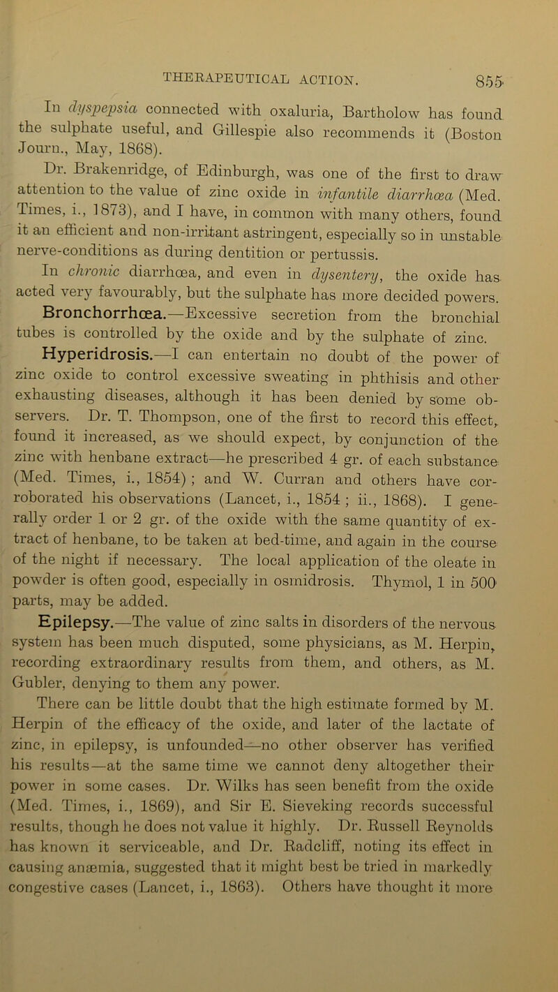 In dyspepsia connected with, oxaluria, Bartholow has found the sulphate useful, and Gillespie also recommends it (Boston Journ., May, 1868). Dr. Brakenridge, of Edinburgh, was one of the first to draw attention to the value of zinc oxide in infantile diarrhoea (Med. Times, i., 1873), and I have, in common with many others, found it an efficient and non-irritant astringent, especially so in unstable nerve-conditions as during dentition or pertussis. In clu onic diarrhoea, and even in dysentery, the oxide has acted very favourably, but the sulphate has more decided powers. Bronchorrhcea. Excessive secretion from the bronchial tubes is controlled by the oxide and by the sulphate of zinc. Hyperidrosis. I can entertain no doubt of the power of zinc oxide to control excessive sweating in phthisis and other- exhausting diseases, although it has been denied by some ob- servers. Dr. T. Thompson, one of the first to record this effect,, found it increased, as we should expect, by conjunction of the zinc with henbane extract—he prescribed 4 gr. of each substance (Med. Times, i., 1854) ; and W. Curran and others have cor- roborated his observations (Lancet, i., 1854 ; ii., 1868). I gene- rally order 1 or 2 gr. of the oxide with the same quantity of ex- tract of henbane, to be taken at bed-time, and again in the course of the night if necessary. The local application of the oleate in powder is often good, especially in osmidrosis. Thymol, 1 in 500 parts, may be added. Epilepsy.—The value of zinc salts in disorders of the nervous system has been much disputed, some physicians, as M. Herpin, recording extraordinary results from them, and others, as M. Gubler, denying to them any power. There can be little doubt that the high estimate formed by M. Herpin of the efficacy of the oxide, and later of the lactate of zinc, in epilepsy, is unfounded—no other observer has verified his results—at the same time we cannot deny altogether their power in some cases. Dr. Wilks has seen benefit from the oxide (Med. Times, i., 1869), and Sir E. Sieveking records successful results, though he does not value it highly. Dr. Russell Reynolds has known it serviceable, and Dr. Radcliff, noting its effect in causing anaemia, suggested that it might best be tried in markedly congestive cases (Lancet, i., 1863). Others have thought it more