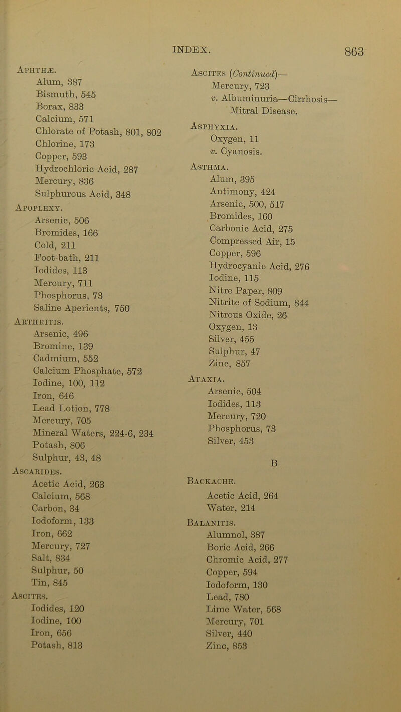Aphtha. Alum, 387 Bismuth, 545 Boras, 833 Calcium, 571 Chlorate of Potash, 801, 802 Chlorine, 173 Copper, 593 Hydrochloric Acid, 287 Mercury, 836 Sulphurous Acid, 348 Apoplexy. Arsenic, 506 Bromides, 166 Cold, 211 Foot-bath, 211 Iodides, 113 Mercury, 711 Phosphorus, 73 Saline Aperients, 750 Arthkitis. Arsenic, 496 Bromine, 139 Cadmium, 552 Calcium Phosphate, 572 Iodine, 100, 112 Iron, 646 Lead Lotion, 778 Mercury, 705 Mineral Waters, 224-6, 234 Potash, 806 Sulphur, 43, 48 Ascahides. Acetic Acid, 263 Calcium, 568 Carbon, 34 Iodoform, 133 Iron, 662 Mercury, 727 Salt, 834 Sulphur, 50 Tin, 845 Ascites. Iodides, 120 Iodine, 100 Iron, 656 Potash, 813 Ascites (Continued)— Mercury, 723 v. Albuminuria—Cirrhosis— Mitral Disease. Asphyxia. Oxygen, 11 v. Cyanosis. Asthma. Alum, 395 Antimony, 424 Arsenic, 500, 517 Bromides, 160 Carbonic Acid, 275 Compressed Air, 15 Copper, 596 Hydrocyanic Acid, 276 Iodine, 115 Nitre Paper, 809 Nitrite of Sodium, 844 Nitrous Oxide, 26 Oxygen, 13 Silver, 455 Sulphur, 47 Zinc, 857 Ataxia. Arsenic, 504 Iodides, 113 Mercury, 720 Phosphorus, 73 Silver, 453 B Backache. Acetic Acid, 264 Water, 214 Balanitis. Alumnol, 387 Boric Acid, 266 Chromic Acid, 277 Copper, 594 Iodoform, 130 Lead, 780 Lime Water, 568 Mercury, 701 Silver, 440 Zinc, 853