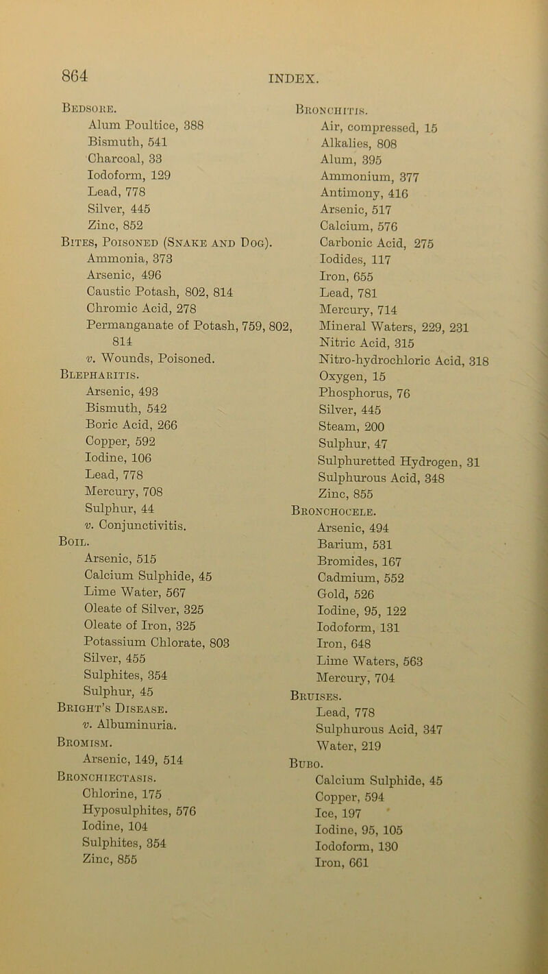 Bedsore, Alum Poultice, 388 Bismuth, 541 Charcoal, 33 Iodoform, 129 Lead, 778 Silver, 445 Zinc, 852 Bites, Poisoned (Snake and Dog). Ammonia, 373 Arsenic, 496 Caustic Potash, 802, 814 Chromic Acid, 278 Permanganate of Potash, 759, 802, 814 v. Wounds, Poisoned. Blepharitis. Arsenic, 493 Bismuth, 542 Boric Acid, 266 Copper, 592 Iodine, 106 Lead, 778 Mercury, 708 Sulphur, 44 v. Conjunctivitis. Boil. Arsenic, 515 Calcium Sulphide, 45 Lime Water, 567 Oleate of Silver, 325 Oleate of Iron, 325 Potassium Chlorate, 803 Silver, 455 Sulphites, 354 Sulphur, 45 Bright’s Disease. v. Albuminuria. Beomism. Arsenic, 149, 514 Bronchiectasis. Chlorine, 175 Hyposulphites, 576 Iodine, 104 Sulphites, 354 Zinc, 855 Bronchitis. Air, compressed, 15 Alkalies, 808 Alum, 395 Ammonium, 377 Antimony, 416 Arsenic, 517 Calcium, 576 Carbonic Acid, 275 Iodides, 117 Iron, 655 Lead, 781 Mercury, 714 Mineral Waters, 229, 231 Nitric Acid, 315 Nitro-hydrochloric Acid, 318 Oxygen, 15 Phosphorus, 76 Silver, 445 Steam, 200 Sulphur, 47 Sulphuretted Hydrogen, 31 Sulphurous Acid, 348 Zinc, 855 Bronchocele. Arsenic, 494 Barium, 531 Bromides, 167 Cadmium, 552 Gold, 526 Iodine, 95, 122 Iodoform, 131 Iron, 648 Lime Waters, 563 Mercury, 704 Bruises. Lead, 778 Sulphurous Acid, 347 Water, 219 Bubo. Calcium Sulphide, 45 Copper, 594 Ice, 197 Iodine, 95, 105 Iodoform, 130 Iron, 661