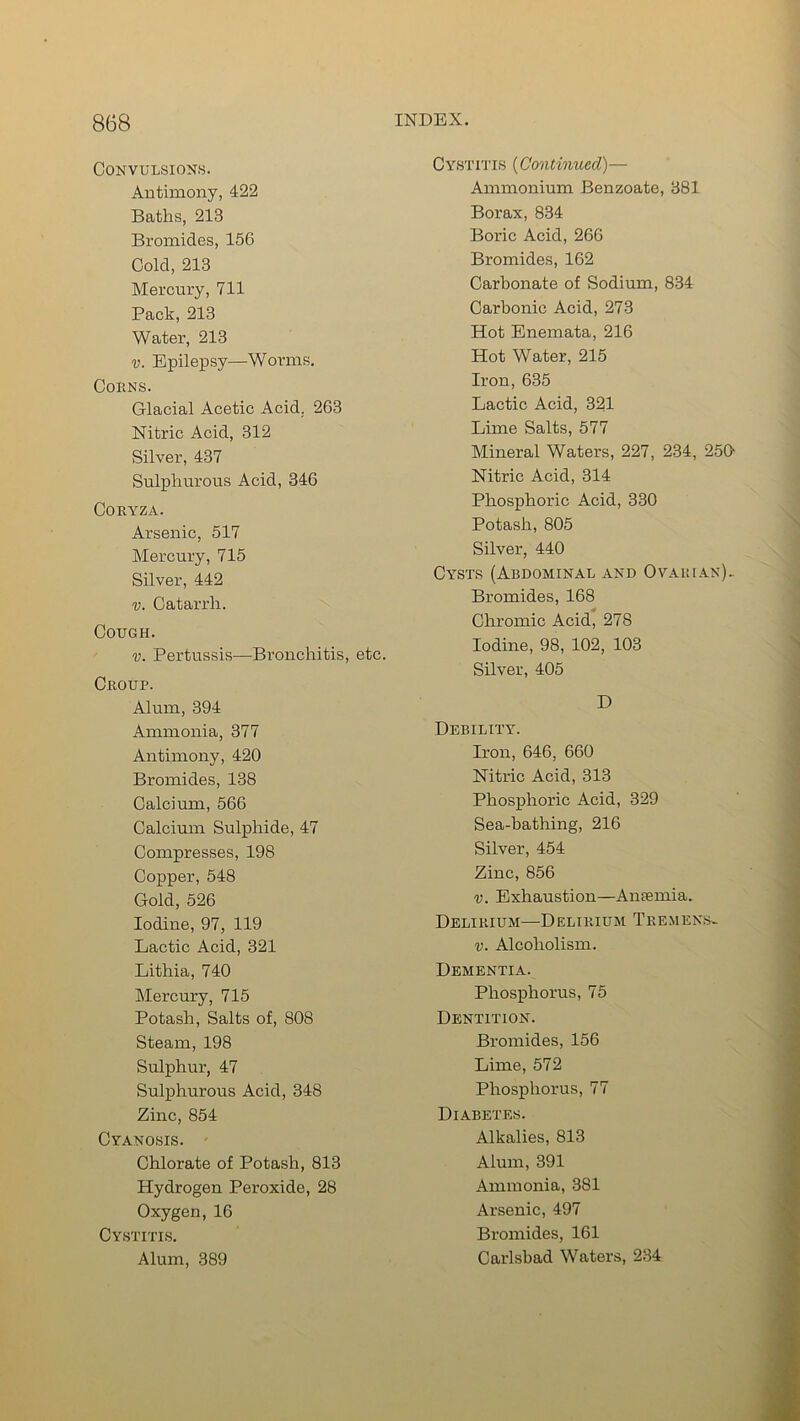 Convulsions. Antimony, 422 Baths, 213 Bromides, 156 Cold, 213 Mercury, 711 Pack, 213 Water, 213 v. Epilepsy—Worms. Corns. Glacial Acetic Acid. 263 Nitric Acid, 312 Silver, 437 Sulphurous Acid, 346 Coryza. Arsenic, 517 Mercury, 715 Silver, 442 v. Catarrh. Cough. v. Pertussis—Bronchitis, etc. Croup. Alum, 394 Ammonia, 377 Antimony, 420 Bromides, 138 Calcium, 566 Calcium Sulphide, 47 Compresses, 198 Copper, 548 Gold, 526 Iodine, 97, 119 Lactic Acid, 321 Lithia, 740 Mercury, 715 Potash, Salts of, 808 Steam, 198 Sulphur, 47 Sulphurous Acid, 348 Zinc, 854 Cyanosis. Chlorate of Potash, 813 Hydrogen Peroxide, 28 Oxygen, 16 Cystitis. Alum, 389 Cystitis (Continued)— Ammonium Benzoate, 381 Borax, 834 Boric Acid, 266 Bromides, 162 Carbonate of Sodium, 834 Carbonic Acid, 273 Hot Enemata, 216 Hot Water, 215 Iron, 635 Lactic Acid, 321 Lime Salts, 577 Mineral Waters, 227, 234, 2501 Nitric Acid, 314 Phosphoric Acid, 330 Potash, 805 Silver, 440 Cysts (Abdominal and Ovarian). Bromides, 168 Chromic Acid, 278 Iodine, 98, 102, 103 Silver, 405 D Debility. Iron, 646, 660 Nitric Acid, 313 Phosphoric Acid, 329 Sea-bathing, 216 Silver, 454 Zinc, 856 v. Exhaustion—Amemia. Delirium—Delirium Tremens. v. Alcoholism. Dementia. Phosphorus, 75 Dentition. Bromides, 156 Lime, 572 Phosphorus, 77 Diabetes. Alkalies, 813 Alum, 391 Ammonia, 381 Arsenic, 497 Bromides, 161 Carlsbad Waters, 234