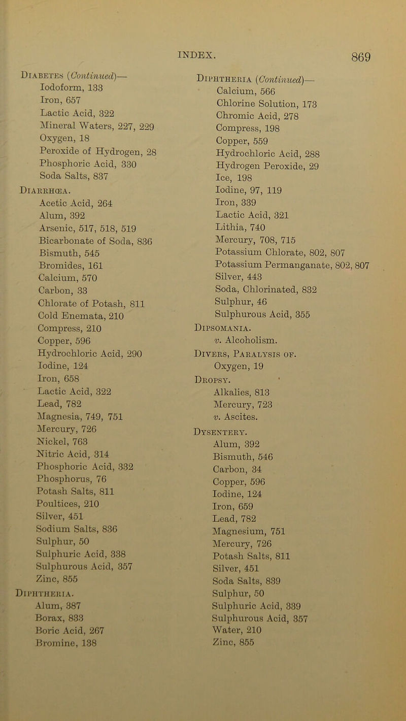 Diabetes (Continued)— Iodoform, 133 Iron, 657 Lactic Acid, 322 Mineral Waters, 227, 229 Oxygen, 18 Peroxide of Hydrogen, 28 Phosphoric Acid, 330 Soda Salts, 837 Diakrhcea. Acetic Acid, 264 Alum, 392 Arsenic, 517, 518, 519 Bicarbonate of Soda, 836 Bismuth, 545 Bromides, 161 Calcium, 570 Carbon, 33 Chlorate of Potash, 811 Cold Enemata, 210 Compress, 210 Copper, 596 Hydrochloric Acid, 290 Iodine, 124 Iron, 658 Lactic Acid, 322 Lead, 782 Magnesia, 749, 751 Mercury, 726 Nickel, 763 Nitric Acid, 314 Phosphoric Acid, 332 Phosphoi'us, 76 Potash Salts, 811 Poultices, 210 Silver, 451 Sodium Salts, 836 Sulphur, 50 Sulphuric Acid, 338 Sulphurous Acid, 357 Zinc, 855 Diphtheria. Alum, 387 Borax, 833 Boric Acid, 267 Diphtheria (Continued)— Calcium, 566 Chlorine Solution, 173 Chromic Acid, 278 Compress, 198 Copper, 559 Hydrochloric Acid, 288 Hydrogen Peroxide, 29 Ice, 198 Iodine, 97, 119 Iron, 339 Lactic Acid, 321 Lithia, 740 Mercury, 708, 715 Potassium Chlorate, 802, 807 Potassium Permanganate, 802, 807 Silver, 443 Soda, Chlorinated, 832 Sulphur, 46 Sulphurous Acid, 355 Dipsomania. v. Alcoholism. Divers, Paralysis of. Oxygen, 19 Dropsy. Alkalies, 813 Mercury, 723 v. Ascites. Dysentery. Alum, 392 Bismuth, 546 Carbon, 34 Copper, 596 Iodine, 124 Iron, 659 Lead, 782 Magnesium, 751 Mercury, 726 Potash Salts, 811 Silver, 451 Soda Salts, 839 Sulphur, 50 Sulphuric Acid, 339 Sulphurous Acid, 357 Water, 210