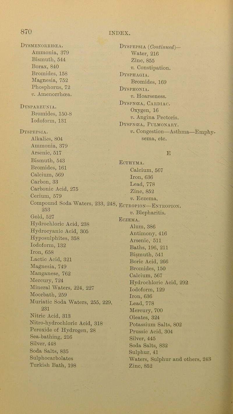 DySMENORR IKEA. Ammonia, 379 Bismuth, 544 Borax, 840 Bromides, 158 Magnesia, 752 Phosphorus, 72 v. Amenorrhcea. Dyspareunia. Bromides, 150-8 Iodoform, 131 Dyspepsia. Alkalies, 804 Ammonia, 379 Arsenic, 517 Bismuth, 543 Bromides, 161 Calcium, 569 Carbon, 33 Carbonic Acid, 275 Cerium, 579 Compound Soda Waters, 233, 248, 253 Gold, 527 Hydrochloric Acid, 238 Hydrocyanic Acid, 305 Hyposulphites, 358 Iodoform, 132 Iron, 658 Lactic Acid, 321 Magnesia, 749 Manganese, 762 Mercury, 724 Mineral Waters, 224, 227 Moorbath, 259 Muriatic Soda Waters, 255, 229, 231 Nitric Acid, 313 Nitro-hydrochloric Acid, 318 Peroxide of Hydrogen, 28 Sea-bathing, 216 Silver, 448 Soda Salts, 835 Sulphocarbolates Dyspepsi a (Continued)— Water, 216 Zinc, 855 v. Constipation. Dysphagia. Bromides, 169 Dysphonia. v. Hoarseness. Dyspnoja, Cardiac. Oxygen, 16 v. Angina Pectoris. Dyspncea, Pulmonary. v. Congestion—Asthma—Emphy- sema, etc. E Ecthyma. Calcium, 567 Iron, 636 Lead, 778 Zinc, 852 v. Eczema. Ectropion—Entropion. v. Blepharitis. Eczema. Alum, 386 Antimony, 416 Arsenic, 511 Baths, 196, 211 Bismuth, 541 Boric Acid, 266 Bromides, 150 Calcium, 567 Hydrochloric Acid, 292 Iodoform, 129 Iron, 636 Lead, 778 Mercury, 700 Oleates, 324 Potassium Salts, 802 Prussic Acid, 304 Silver, 445 Soda Salts, 832 Sulphur, 41 Waters, Sulphur and others, 243