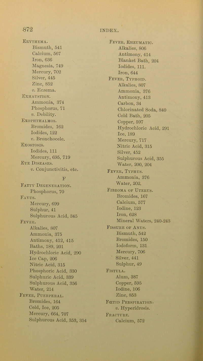 Erythema. Bismuth, 541 Calcium, 567 Iron, 636 Magnesia, 749 Mercury, 702 Silver, 445 Zinc, 852 v. Eczema. Exhaustion. Ammonia, 374 Phosphorus, 71 v. Debility. Exophthalmos. Bromides, 162 Iodides, 122 v. Bronchocele, Exostosis. Iodides, 111 Mercury, 695, 719 Eye Diseases. v. Conjunctivitis, etc. F Fatty Degeneration. Phosphorus, 70 Favus. Mercury, 699 Sulphur, 41 Sulphurous Acid, 345 Fevei:. Alkalies, 807 Ammonia, 375 Antimony, 412, 415 Baths, 189, 201 Hydrochloric Acid, 290 Ice Cap, 206 Nitric Acid, 315 Phosphoric Acid, 330 Sulphuric Acid, 339 Sulphurous Acid, 356 Water, 214 Fever, Puerperal. Bromides, 164 Cold, Ice, 205 Mercury, 664, 707 Sulphurous Acid, 353, 354 Fever, Rheumatic. Alkalies, 806 Antimony, 414 Blanket Bath, 204 Iodides, 111. Iron, 644 Fever, Typhoid. Alkalies, 807 Ammonia, 376 Antimony, 413 Carbon, 34 Chlorinated Soda, 840 Cold Bath, 205 Copper, 597 Hydrochloric Acid, 291 Ice, 189 Mercury, 717 Nitric Acid, 315 Silver, 452 Sulphurous Acid, 355 Water, 200, 204 Fever, Typhus. Ammonia, 376 Water, 202. Fibroma of Uterus. Bromides, 167 Calcium, 577 Iodine, 123 Iron, 628 Mineral Waters, 240-243 Fissure of Anus. Bismuth, 542 Bromides, 150 Iodoform, 131 Mercury, 706 Silver, 441 Sulphur, 49 Fistula. Alum, 387 Copper, 595 Iodine, 106 Zinc, 853 Foetid Perspiration. v. Hyperidrosis. Fracture. Calcium, 572