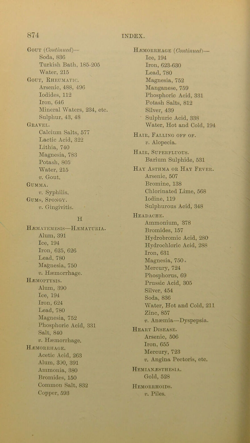 Gout (Continued)— Soda, 83G Turkish Bath, 185-205 Water, 215 Gout, Rheumatic. Arsenic, 488, 49G Iodides, 112 Iron, 64G Mineral Waters, 234, etc. Sulphur, 43, 48 Gravel. Calcium Salts, 577 Lactic Acid, 322 Lithia, 740 Magnesia, 783 Potash, 805 Water, 215 v. Gout. Gumma. v. Syphilis. Gums, Spongy. v. Gingivitis. H H/EMATEMESIS—H.ematuria. Alum, 391 Ice, 194 Iron, 625, 626 Lead, 7S0 Magnesia, 750 v. Haemorrhage. Haemoptysis. Alum, 390 Ice, 194 Iron, 624 Lead, 780 Magnesia, 752 Phosphoric Acid, 331 Salt, 840 v. Haemorrhage. Haemorrhage. Acetic Acid, 263 Alum, 390, 391 Ammonia, 380 Bromides, 150 Common Salt, 832 Copper, 593 Haemorrhage (Con tinned)— Ice, 194 Iron, 623-630 Lead, 780 Magnesia, 752 Manganese, 759 Phosphoric Acid, 331 Potash Salts, 812 Silver, 439 Sulphuric Acid, 338 Water, Hot and Cold, 194 Hair, Falling off of. v. Alopecia. Hair, Superfluous. Barium Sulphide, 531 Hay Asthma or Hay Fever. Arsenic, 507 Bromine, 138 Chlorinated Lime, 568 Iodine, 119 Sulphurous Acid, 348 Headache. Ammonium, 378 Bromides, 157 Hydrobromic Acid, 280 Hydrochloric Acid, 2S8 Iron, 631 Magnesia, 750- Mercury, 724 Phosphorus, 69 Prussic Acid, 305 Silver, 454 Soda, 836 Water, Hot and Cold, 211 Zinc, 857 v. Amentia—Dyspepsia. Heart Disease. Arsenic, 506 Iron, 655 Mercury, 723 v. Angina Pectoris, etc. Hemianesthesia. Gold, 528 Hemorrhoids. v. Piles.