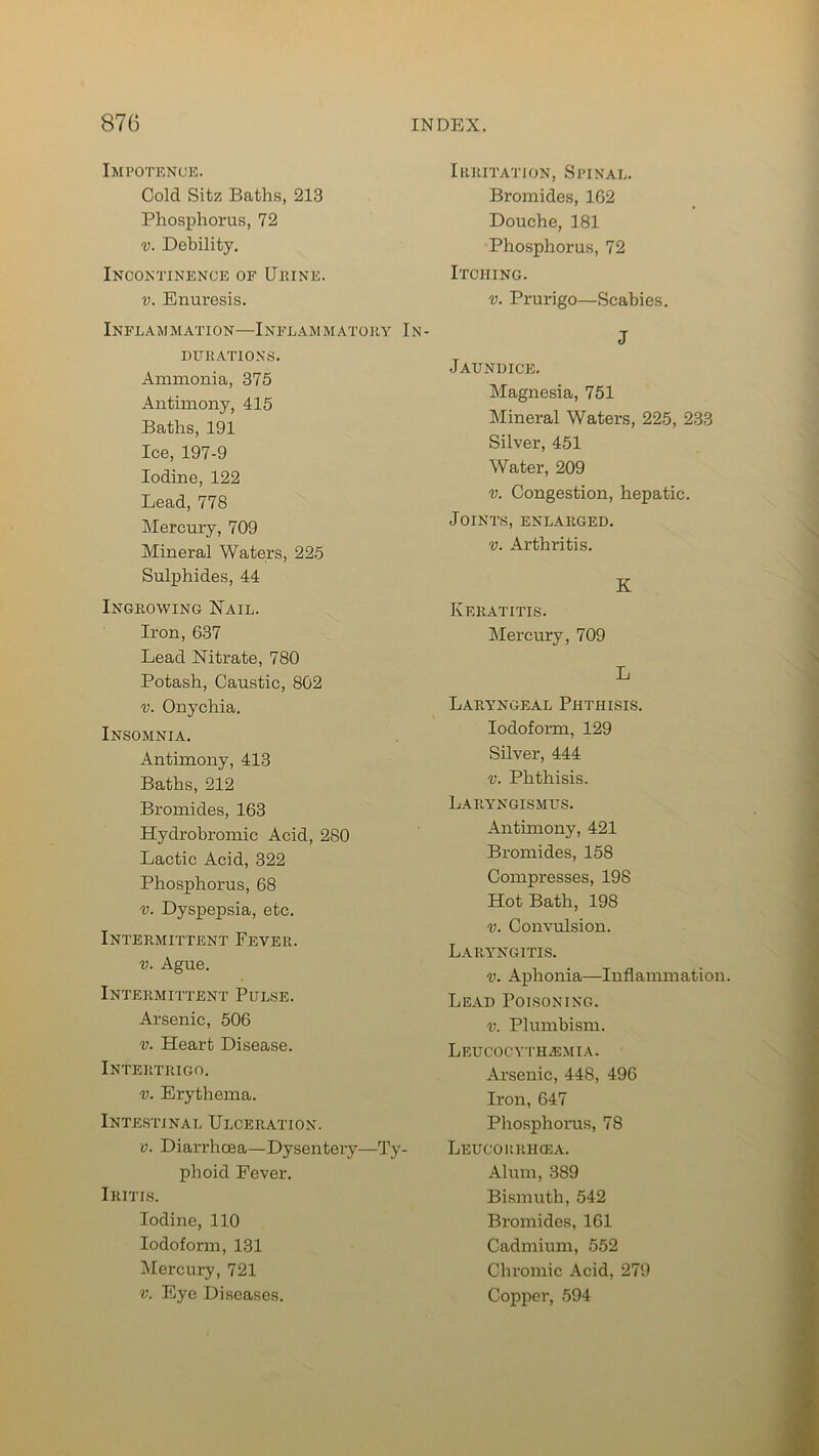 Impotence. Cold Sitz Baths, 213 Phosphorus, 72 v. Debility. Incontinence of Ukine. v. Enuresis. Inflammation—Inflammatory In- DLTRATIONS. Ammonia, 375 Antimony, 415 Baths, 191 Ice, 197-9 Iodine, 122 Lead, 778 Mercury, 709 Mineral Waters, 225 Sulphides, 44 Ingrowing Nail. Iron, 637 Lead Nitrate, 780 Potash, Caustic, 802 v. Onychia. Insomnia. Antimony, 413 Baths, 212 Bromides, 163 Hydrobromic Acid, 280 Lactic Acid, 322 Phosphorus, 68 v. Dyspepsia, etc. Intermittent Fever. v. Ague. Intermittent Pulse. Arsenic, 506 v. Heart Disease. Intertrigo. v. Erythema. Intestinal Ulceration. v. Diarrhoea—Dysentery—Ty- phoid Fever. Iritis. Iodine, 110 Iodoform, 131 Mercury, 721 v. Eye Diseases. Irritation, Spinal. Bromides, 162 Douche, 181 Phosphorus, 72 Itching. v. Prurigo—Scabies. J Jaundice. Magnesia, 751 Mineral Waters, 225, 233 Silver, 451 Water, 209 v. Congestion, hepatic. Joints, enlarged. v. Arthritis. K Keratitis. Mercury, 709 L Laryngeal Phthisis. Iodoform, 129 Silver, 444 v. Phthisis. Laryngismus. Antimony, 421 Bromides, 158 Compresses, 198 Hot Bath, 198 v. Convulsion. Laryngitis. v. Aphonia—Inflammation Lead Poisoning. v. Plumbism. Leucocyth-bmia. Arsenic, 448, 496 Iron, 647 Phosphorus, 78 Leucoiirhcea. Alum, 389 Bismuth, 542 Bromides, 161 Cadmium, 552 Chromic Acid, 279 Copper, 594
