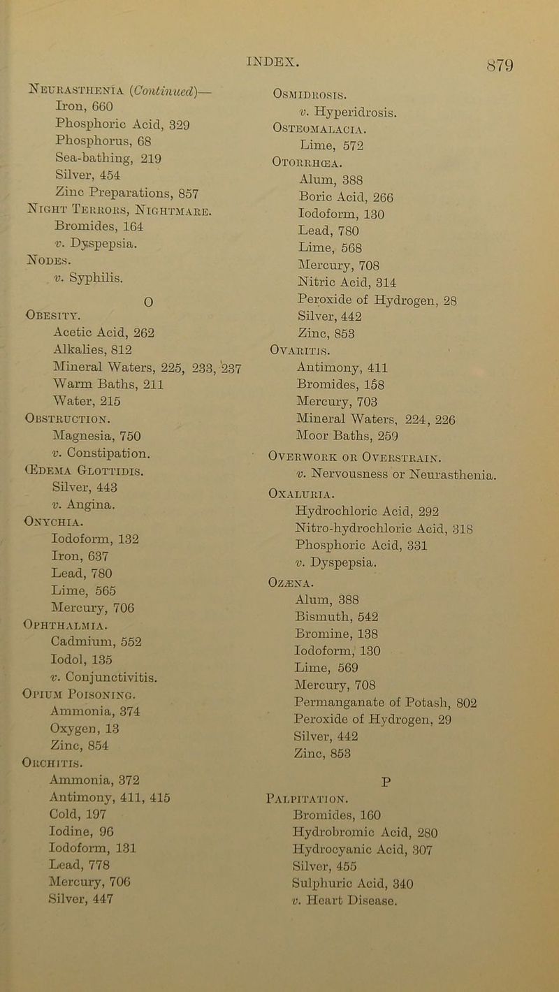 8 N EUR asthenia {Continued)— Iron, 660 Phosphoric Acid, 329 Phosphorus, 68 Sea-bathing, 219 Silver, 454 Zinc Preparations, 857 Night Terrors, Nightmare. Bromides, 164 -r. Dyspepsia. Nodes. v. Syphilis. O Obesity. Acetic Acid, 262 Alkalies, 812 Mineral Waters, 225, 233, 237 Warm Baths, 211 Water, 215 Obstruction. Magnesia, 750 v. Constipation. (Edema Glottidis. Silver, 443 v. Angina. Onychia. Iodoform, 132 Iron, 637 Lead, 780 Lime, 565 Mercury, 706 Ophthalmia. Cadmium, 552 Iodol, 135 v. Conjunctivitis. Opium Poisoning. Ammonia, 374 Oxygen, 13 Zinc, 854 Orchitis. Ammonia, 372 Antimony, 411, 415 Cold, 197 Iodine, 96 Iodoform, 131 Lead, 778 Mercury, 706 Silver, 447 Osmidrosis. v. Hyperidrosis. Osteomalacia. Lime, 572 Otorrhcea. Alum, 388 Boric Acid, 266 Iodoform, 130 Lead, 780 Lime, 568 Mercury, 708 Nitric Acid, 314 Peroxide of Hydrogen, 28 Silver, 442 Zinc, 853 Ovaritis. Antimony, 411 Bromides, 158 Mercury, 703 Mineral Waters, 224, 226 Moor Baths, 259 Overwork or Overstrain. v. Nervousness or Neurasthenia. OXALURIA. Hydrochloric Acid, 292 Nitro-hydrochloric Acid, 318 Phosphoric Acid, 331 v. Dyspepsia. OZ/ENA. Alum, 388 Bismuth, 542 Bromine, 138 Iodoform, 130 Lime, 569 Mercury, 708 Permanganate of Potash, 802 Peroxide of Hydrogen, 29 Silver, 442 Zinc, 853 P Palpitation. Bromides, 160 Hydrobromic Acid, 280 Hydrocyanic Acid, 307 Silver, 455 Sulphuric Acid, 340 v. Heart Disease.
