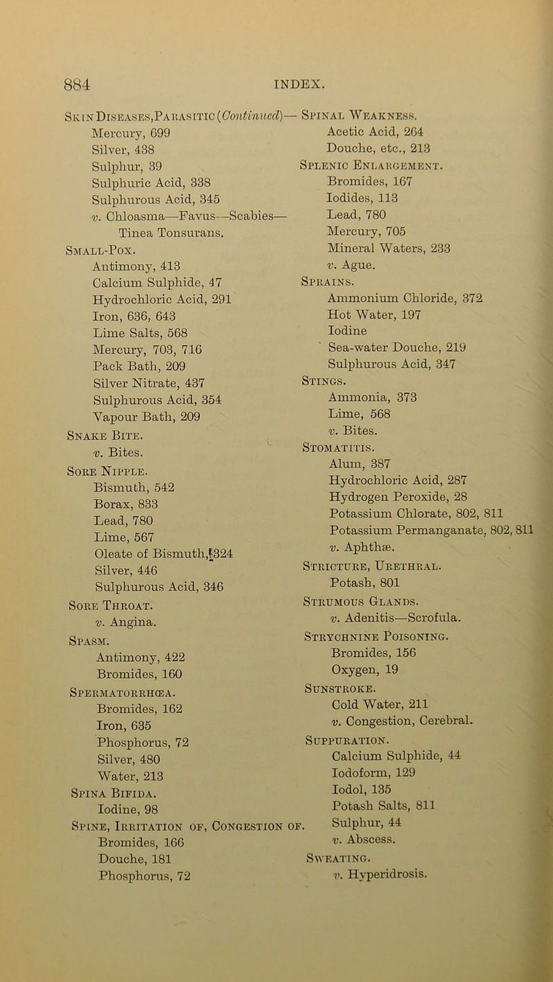 Sk in Diseases,Parasitic (Continuccl)- Mercury, 699 Silver, 438 Sulphur, 39 Sulphuric Acid, 338 Sulphurous Acid, 345 v. Chloasma—Favus—Scabies— Tinea Tonsurans. Small-Pox. Antimony, 413 Calcium Sulphide, 47 Hydrochloric Acid, 291 Iron, 636, 643 Lime Salts, 568 Mercury, 703, 716 Pack Bath, 209 Silver Nitrate, 437 Sulphurous Acid, 354 Vapour Bath, 209 Snake Bite. v. Bites. Sore Nipple. Bismuth, 542 Borax, 833 Lead, 780 Lime, 567 Oleate of Bismuth,[324 Silver, 446 Sulphurous Acid, 346 Sore Throat. v. Angina. Spasm. Antimony, 422 Bromides, 160 Spermatorrhcea. Bromides, 162 Iron, 635 Phosphorus, 72 Silver, 480 Water, 213 Spina Bifida. Iodine, 98 Spine, Irritation of, Congestion Bromides, 166 Douche, 181 Phosphorus, 72 Spinal Weakness. Acetic Acid, 264 Douche, etc., 213 Splenic Enlargement. Bromides, 167 Iodides, 113 Lead, 780 Mercury, 705 Mineral Waters, 233 v. Ague. Sprains. Ammonium Chloride, 372 Hot Water, 197 Iodine Sea-water Douche, 219 Sulphurous Acid, 347 Stings. Ammonia, 373 Lime, 568 v. Bites. Stomatitis. Alum, 387 Hydrochloric Acid, 287 Hydrogen Peroxide, 28 Potassium Chlorate, 802, 811 Potassium Permanganate, 802, 811 v. Aphtha*. Stricture, Urethral. Potash, 801 Strumous Glands. v. Adenitis—Scrofula. Strychnine Poisoning. Bromides, 156 Oxygen, 19 Sunstroke. Cold Water, 211 v. Congestion, Cerebral. Suppuration. Calcium Sulphide, 44 Iodoform, 129 Iodol, 135 Potash Salts, 811 r. Sulphur, 44 v. Abscess. Sweating. v. Hyperidrosis.