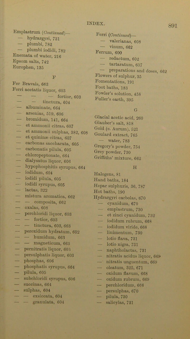 891 Emplastrmn (Continued)— — hydrargyri, 731 — plumbi, 782 — plumbi iodidi, 782 Enemata of water, 216 Epsom salts, 742 Europhen, 135 E Fer Bravais, 663 Eerri acetatis liquor, 603 — — fortior, 603 — tinctura, 604 — albuminate, 664 — arsenias, 519, 606 — bromidum, 141, 664 — et ammonii citras, 607 — et ammonii sulphas, 382, 608 — et quininse citras, 607 — carbonas sacckarata, 605 — carbonatis pilula, 605 — cbloropeptonate, 664 — dialysatus liquor, 606 — hypophosphitis syrupus, 664 — iodidum, 604 — iodidi pilula, 605 — iodidi syrupus, 605 — lactas, 322 — mistura aromatica, 662 — — composita, 662 — oxalas, 608 — perchloridi liquor, 603 — — fortior, 603 — — tinctura, 603, 663 — peroxidum hydratum, 602 — — humidum, 663 — — magneticum, 663 — pernitratis liquor, 603 — persulphatis liquor, 603 — phosphas, 606 — phosphatis syrupus, 664 — pilula, 605 — subchloridi syrupus, 606 — succinas, 664 — sulphas, 604 — — exsiccata, 604 — — granulata, 604 Eerri (Continued) — — valerianas, 608 — vinum, 662 Ferrum, 600 — redactum, 602 — tartaratum, 607 preparations and doses, 662 Flowers of sulphur, 35 Fomentations, 191 Foot baths, 183 Fowler’s solution, 45S Fuller’s earth, 395 G Glacial acetic acid, 260 Glauber’s salt, 818 Gold (v. Aurum), 521 Goulard extract, 765 — water, 783 Gregory’s powder, 754 Grey powder, 730 Griffiths’ mixture, 662 H Halogens, 81 Hand baths, 184 Hepar sulphuris, 36, 787 Hot baths, 190 Hydrargyri carbolas, 670 — cyanidum, 670 — emplastrmn, 730 — et zinci cyanidum, 732 — iodidum rubrum, 668 — iodidum viride, 668 — linimentum, 730 — lotio flava, 731 — lotio nigra, 731 — naphtholactas, 731 — nitratis acidus liquor, 669 — nitratis unguentum, 669 — oleatum, 325, 671 — oxidum flavum, 668 — oxidum rubrum, 669 — perchloridum, 666 — persulphas, 670 — pilula, 730 — salicylas, 731