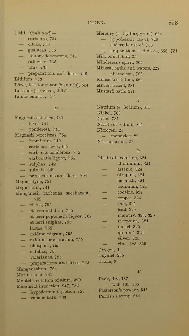 Lithii (Continued)— — carbonas, 734 — citras, 735 — guaiacas, 735 — liquor efiervescens, 741 — salicylas, 735 — uras, 735 — preparations and doses, 740 Lithium, 733 Lowe, test for sugar (bismuth), 534 Luft-cur (air cure), 241-2 Lunar caustic, 426 M Magnesia calcined, 741 — levis, 741 — ponderosa, 741 Magnesii borocitras, 754 — bromidum, 140 — carbonas levis, 742 — carbonas ponderosa, 742 — carbonatis liquor, 754 — sulphas, 742 — sulphis, 342 — preparations and doses, 754 Magnesilyne, 754 Magnesium, 741 Manganesii carbonas saccharata, 762 — citras, 755 — et fend iodidum, 755 — et ferri peptonatis liquor, 762 — et ferri sulphas, 755 — lactas, 755 — oxidum nigrum, 755 — oxidum prseparatum, 755 — phosphas, 755 — sulphas, 755 — valerianas, 755 — preparations and doses, 762 Manganesium, 754 Marine acid, 281 Mentel’s solution of alum, 390 Mercurial inunction, 247, 732 — hypodermic injection, 728 — vapour bath, 733 Mercury (v. Hydrargyrum), 664 — hypodermic use of, 728 — endermic use of, 733 — preparations and doses, 666, 731 Milk of sulphur, 35 Mindererus spirit, 364 Mineral baths and waters, 222 — chameleon, 788 Monsel’s solution, 664 Muriatic acid, 281 Mustard bath, 221 N Natrium (v. Sodium), 815 Nickel, 763 Nitre, 787 Nitrite of sodium, 841 Nitrogen, 21 — monoxide, 22 Nitrous oxide, 22 0 Oleate of aconitine, 324 — aluminium, 324 — arsenic, 324 — atropine, 324 — bismuth, 324 — cadmium, 324 — cocaine, 324 — copper, 324 — iron, 325 — lead, 325 — mercury, 323, 325 — morphine, 324 — nickel, 325 — quinine', 324 — silver, 325 — zinc, 323, 325 Oxygen, 1 Oxymel, 265 Ozone, 9 P Pack, dry, 187 — wet, 183, 185 Patterson’s powder, 547 Parrish’s syrup, 664