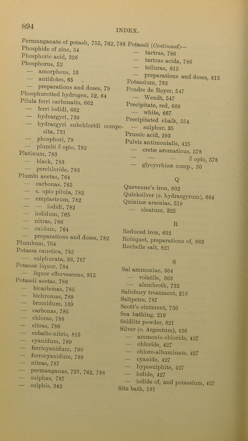 INDEX. Permanganate of potash, 755, 762, 788 Phosphide of zinc, 54 Phosphoric acid, 326 Phosphorus, 52 — amorphous, 53 — antidotes, 65 — preparations and doses, 79 Phosphuretted hydrogen, 52, 64 Pilula ferri carbonatis, 662 — ferri iodidi, 662 — hydrargyri, 730 — hydrargyri subchloridi compo- sita, 731 — phosphori, 79 — plumbi c opio, 782 Platinum, 783 — black, 783 — perchloride, 783 Plumbi acetas, 764 — carbonas, 765 — c. opio pilula, 782 — emplastrum, 782 — — iodidi, 782 — iodidum, 765 — nitras, 766 — oxidum, 764 preparations and doses, 782 Plumbum, 764 Potassa caustica, 785 — sulphurata, 36, 787 Potassse liquor, 784 liquor effervescens, 815 Potassii acetas, 786 — bicarbonas, 785 — bichromas, 789 — bromidum, 139 — carbonas, 785 — chloras, 788 — citras, 786 — cobalto-nitris, 815 — cyanidum, 789 — ferri cyanidum, 790 — ferroeyanidum, 789 — nitras, 787 — permanganas, 755, 762, 788 — sulphas, 787 — sulphis, 342 Potassii (Continued)— — tartras, 786 tartras acida, 786 — telluras, 815 preparations and doses, 815 Potassium, 783 Poudre de Royer, 547 — Wendt, 547 Precipitate, red, 669 — white, 667 Precipitated chalk, 554 — sulphur, 35 Prussic acid, 293 Pulvis antimonialis, 425 — cretse aromaticus, 578 ~ — c opio, 578 glycyrrhizse comp., 50 Q Quevenne’s iron, 602 Quicksilver (v. hydrargyrum), 664 Quininse arsenias, 519 — oleatum, 325 R Reduced iron, 602 Robiquet, preparations of, 663 Rochelle salt, 821 S Sal ammoniac, 364 — volatile, 363 — alembroth, 732 Salisbury treatment, 216 Saltpetre, 787 Scott’s ointment, 730 Sea bathing, 216 Seidlitz powder, 821 Silver (v. Argentum), 426 — ammonio-chloride, 427 — chloride, 427 — chloro-albuminate, 427 — cyanide, 427 — hyposulphite, 427 — iodide, 427 iodide of, and potassium, 42/ Sitz bath, 191