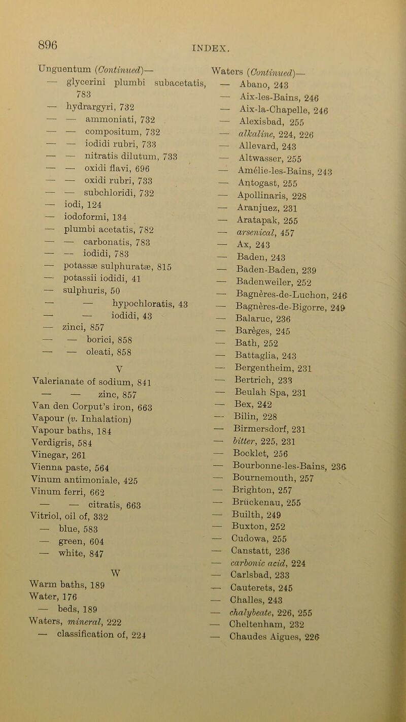 INDEX. Unguentum (Continued)— Waters (Continued)— glycerini plumbi subacetatis, — Abano 243 783 — hydrargyri, 732 — — ammoniati, 732 — — compositum, 732 — — iodidi rubri, 733 — — nitratis dilutum, 733 — — oxidi flavi, 696 — — oxidi rubri, 733 — — subchloridi, 732 — iodi, 124 — iodoformi, 134 — plumbi acetatis, 782 — — carbonatis, 783 — — iodidi, 783 — potassae sulphuratae, 815 — potassii iodidi, 41 — sulphuris, 50 — — bypochloratis, 43 — — iodidi, 43 — zinci, 857 — — borici, 858 — — oleati, 858 V Valerianate of sodium, 841 — — zinc, 857 Van den Corput’s iron, 663 Vapour (v. Inhalation) Vapour baths, 184 Verdigris, 584 Vinegar, 261 Vienna paste, 564 Vinum antimoniale, 425 Vinum ferri, 662 — — citratis, 663 Vitriol, oil of, 332 — blue, 583 — green, 604 — white, 847 W Warm baths, 189 Water, 176 — beds, 189 Waters, mineral, 222 — classification of, 224 — Aix-les-Bains, 246 — Aix-la-Chapelle, 246 — Alexisbad, 255 — alkaline, 224, 226 — Allevard, 243 — Altwasser, 255 — Am61ie-les-Bains, 243 — Antogast, 255 — Apollinaris, 228 — Aranjuez, 231 — Aratapak, 265 — arsenical, 457 — Ax, 243 — Baden, 243 — Baden-Baden, 239 — Badenweiler, 252 — Bagneres-de-Luchon, 246 — Bagn^res-de-Bigorre, 249 —- Balaruc, 236 — Bareges, 245 — Bath, 252 — Battaglia, 243 — Bergentheim, 231 — Bertrich, 233 — Beulah Spa, 231 — Bex, 242 — Bilin, 228 — Birmersdorf, 231 — bitter, 225, 231 — Booklet, 256 — Bourbonne-les-Bains, 236 — Bournemouth, 257 — Brighton, 257 — Briickenau, 255 — Builth, 249 — Buxton, 252 — Cudowa, 255 — Canstatt, 236 — carbonic acid, 224 — Carlsbad, 233 — Cauterets, 245 — Challes, 243 — chalybeate, 226, 255 — Cheltenham, 232 — Chaudes Aigues, 226