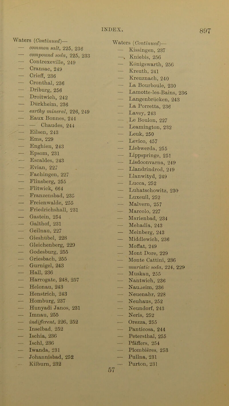 Waters (Continued)— — common salt, 225, 236 — compound soda, 225, 233 — Contrexeville, 249 — Cransac, 249 — Crieff, 236 — Cronthal, 236 — Driburg, 256 — Droitwich, 242 — Diirkheim, 236 — earthy mineral, 226, 249 — Eaux Bonnes, 244 — — Chaudes, 244 — Eilsen, 243 — Ems, 229 — Engbien, 243 — Epsom, 231 — Escaldes, 243 — Evian, 227 — Facliingen, 227 — Flinsberg, 255 — Flitwick, 664 — Franzensbad, 235 — Freienwalde, 255 — Friedrichshall, 231 — Gastein, 254 — Galthof, 231 — Geilnau, 227 — Gieshiibel, 228 — Gleichenberg, 229 — Godesburg, 255 — Griesbach, 255 — Gurnigel, 243 — Hal], 236 — Harrogate, 248, 257 — Helonau, 243 — Henstrich, 243 — Homburg, 237 — Hunyadi Janos, 231 — Imnau, 255 — indifferent, 226, 252 — Inselbad, 252 — Ischia, 236 Ischl, 236 — Iwanda, 231 Johannisbad, 252 Kilburn, 232 Waters (Continued)— — Kissingen, 237 —, Kniebis, 256 — Kbnigswarth, 256 — Kreuth, 241 — Kreuznach, 240 — La Bourboule, 230 — Lamotte-les-Bains, 236 — Langenbriicken, 243 — La Porretta, 236 — Lavey, 243 — Le Boulon, 227 — Leamington, 232 — Leuk, 250 — Levico, 457 — Liebwerda, 255 — Lippspringe, 251 — Lisdoonvarna, 249 —- Llandrindrod, 249 — Llanwityd, 249 — Lucca, 252 — Luhatschowitz, 230 — Luxeuil, 252 — Malvern, 257 — Marcolo, 227 — Marienbad, 234 — Mehadia, 243 — Meinberg, 243 — Middlewick, 236 — Moffat, 249 — Mont Dore, 229 — Monte Cattini, 236 — muriatic soda, 224, 229 — Muskau, 255 — Nantwich, 236 — Nauueim, 236 — Neuenahr, 228 — Neuhaus, 252 — Neundorf, 243 — Neris, 252 — Orezza, 255 Panticosa, 244 — Peterstbal, 255 Pfiiffers, 254 — Plombi^res, 253 — Pullna, 231 — Purton, 231