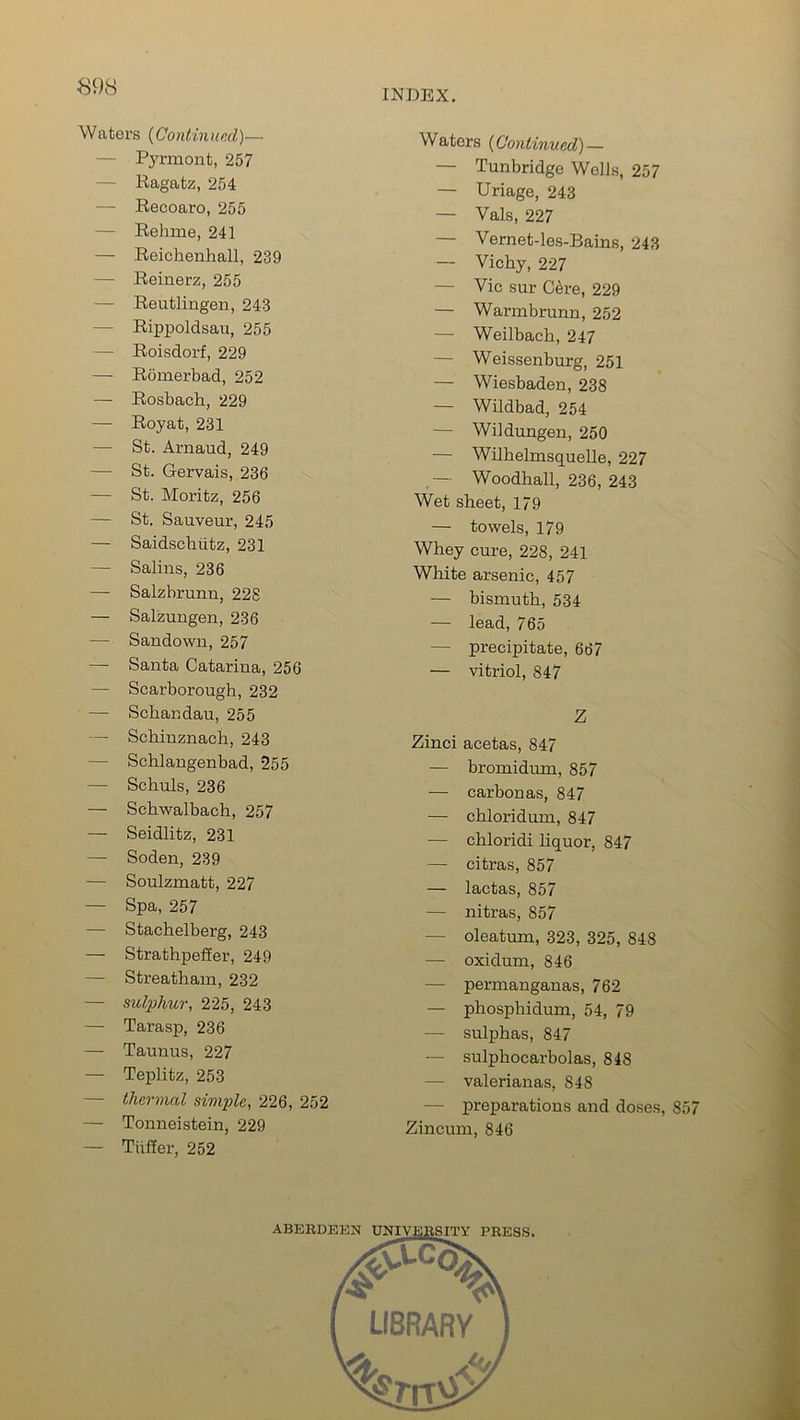 Waters (Continued)— Pyrmont, 257 — Ragatz, 254 — Recoaro, 255 — Rehme, 241 — Reichenhall, 239 — Reinerz, 255 — Reutlingen, 243 — Rippoldsau, 255 — Roisdorf, 229 — Romerbad, 252 — Rosbach, 229 — Royat, 231 — St. Arnaud, 249 — St. Gervais, 236 — St. Moritz, 256 — St. Sauveur, 245 — Saidschiitz, 231 — Salins, 236 — Salzbrunn, 228 — Salzungen, 236 — Sandown, 257 — Santa Catarina, 256 — Scarborough, 232 — Schandau, 255 — Schinznach, 243 — Schlangenbad, 255 — Schuls, 236 — Schwalbach, 257 — Seidlitz, 231 — Soden, 239 — Soulzmatt, 227 — Spa, 257 — Stachelberg, 243 — Strathpeffer, 249 — Streatham, 232 — sulphur, 225, 243 — Tarasp, 236 — Taunus, 227 — Teplitz, 253 — thermal simple, 226, 252 — Tonneistein, 229 — Tiiffer, 252 Waters (Continued) — — Tunbridge Weils, 257 — Uriage, 243 — Vais, 227 — Vernet-les-Bains, 243 — Vichy, 227 — Vic sur C6re, 229 — Warmbrurm, 252 — Weilbach, 247 — Weissenburg, 251 — Wiesbaden, 238 — Wildbad, 254 — Wildungen, 250 — Wilhelmsquelle, 227 — Woodhall, 236, 243 Wet sheet, 179 — towels, 179 Whey cure, 228, 241 White arsenic, 457 — bismuth, 534 — lead, 765 — precipitate, 667 — vitriol, 847 Z Zinci acetas, 847 — bromidum, 857 — carbonas, 847 — chloridum, 847 — chloridi liquor, 847 — citras, 857 — lactas, 857 — nitras, 857 — oleatum, 323, 325, 848 — oxidum, 846 — permanganas, 762 — phosphidum, 54, 79 -— sulphas, 847 — sulphocarbolas, 848 — valerianas, 848 — preparations and doses, 857 Zincum, 846