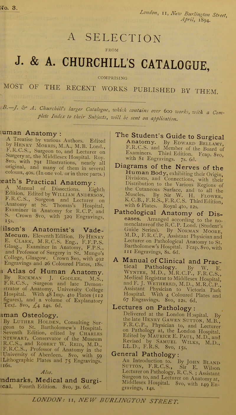 No. 3. London, 11, Ntw Burlington Street, April, 1894. A SELECTION FROM J. & A. CHURCHILL’S CATALOGUE, COMPRISING MOST OF THE RECENT WORKS PUBLISHED BY THEM B. J. A. Churchill's larger Catalogue, which contains over 600 works, -with a Com■ plete Index to their Subjects, will be sent on application. uman Anatomy : A Treatise by various Authors. Edited by Henry Morris, M.A., M.B. Lond., b.R.C.S., .Surgeon to, and Lecturer on Surgery at, the Middlesex Hospital. Roy. ovo, with 791 Illustrations, nearly all original, and many of them in several colours, 40s. (In one vol. or in three parts.) reath’s Practical Anatomy : A Manual of Dissections. Eighth Edition. Edited by William Anderson, F.R.C.S., Surgeon and Lecturer on Anatomy at St. Thomas’s Hospital, Examiner in Anatomy for R.C.P. and S. Crown 8vo, with 329 Engravings, 15s. ilson’s Anatomist’s Vade- Mecum. Eleventh Edition. By Henry E. Clark, M.R.C.S. Eng., F.F.P.S. Glasg., Examiner in Anatomy, F.P.S., and Professor of Surgery in St. Mungo’s College, Glasgow. Crown 8vo, with 492 Engravings and 26 Coloured Plates, 18s. 1 Atlas of Human Anatomy. By Rickman J. Godlee, M.S., F. R.C.S., Surgeon and late Demon- strator of Anatomy, University College Hospital. With 48 Imp. 410 Plates (112 figures), and a volume of Explanatory TexJ. 8vo, £4 14s. 6d. iman Osteology. By Luther Holden, Consulting Sur- geon to St. Bartholomew’s Hospital. Seventh Edition, edited by Charles Stewart, Conservator of the Museum R.C.S., and Robert W. Reid, M.D., P.R.C.S., Professor of Anatomy in the University of Aberdeen. 8vo, with 59 Lithographic Plates and 75 Engravings. 116s. Also. ndmarks, Medical and Surgi- cal. Fourth Edition. 8vo, 3s. 6d. The Student’s Guide to Surgical Anatomy. By Edward Bellamy, F.R.C.S. and Member of the Board of Examiners. Third Edition. Fcap. 8vo with 81 Engravings. 7s. 6d. Diagrams of the Nerves of the Human Body, exhibiting their Origin, Divisions, and Connections, with their Distribution to the Various Regions of the Cutaneous Surface, and to all the Muscles. By Sir W. PI. Flower, K.C.B., F.R.S., F.R.C.S. ThirdEdition, with 6 Plates. Royal 4to, 12s. Pathological Anatomy of Dis- eases. Arranged according to the no- menclatureof the R.C.P. Lond. (Student’s Guide Series). By Norman Moore, M.D., P. R.C.P., Assistant Physician and Lecturer on Pathological Anatomy to St. Bartholomew’s Hospital. Fcap. 8vo, with 111 Engravings, 8s. 6d. A Manual of Clinical and Prac- tical Pathology. By W. E Wynter, M.D., M.R.C.P., F.LC.S.’ Medical Registrar to Middlesex Hospital’ and F. J. Wethered, M.D., M.R.C.P.’ Assistant Physician to Victoria Park Hospital. With 4 Coloured Plates and 67 Engravings. 8vo, 12s. 6d. Lectures on Pathology : Delivered at the London Hospital. By the late Henry Gawen Sutton, M.B., F.R.C.P., Physician to, and Lecturer on Pathology at, the London Hospital. Edited by Maurice E. Paul, M.D., and Revised by Samuel Wilks, M.D LL.D., F.R.S. 8vo, 15s. General Pathology: An Introduction to. By John Bi and Sutton, F.R.C.S., Sir E. Wilson Lecturer on Pathology, R.C.S. ; Assistant Smgeon to, and Lecturer on Anatomy at Middlesex Hospital. 8vo, with 149 En- gravings, 14s.