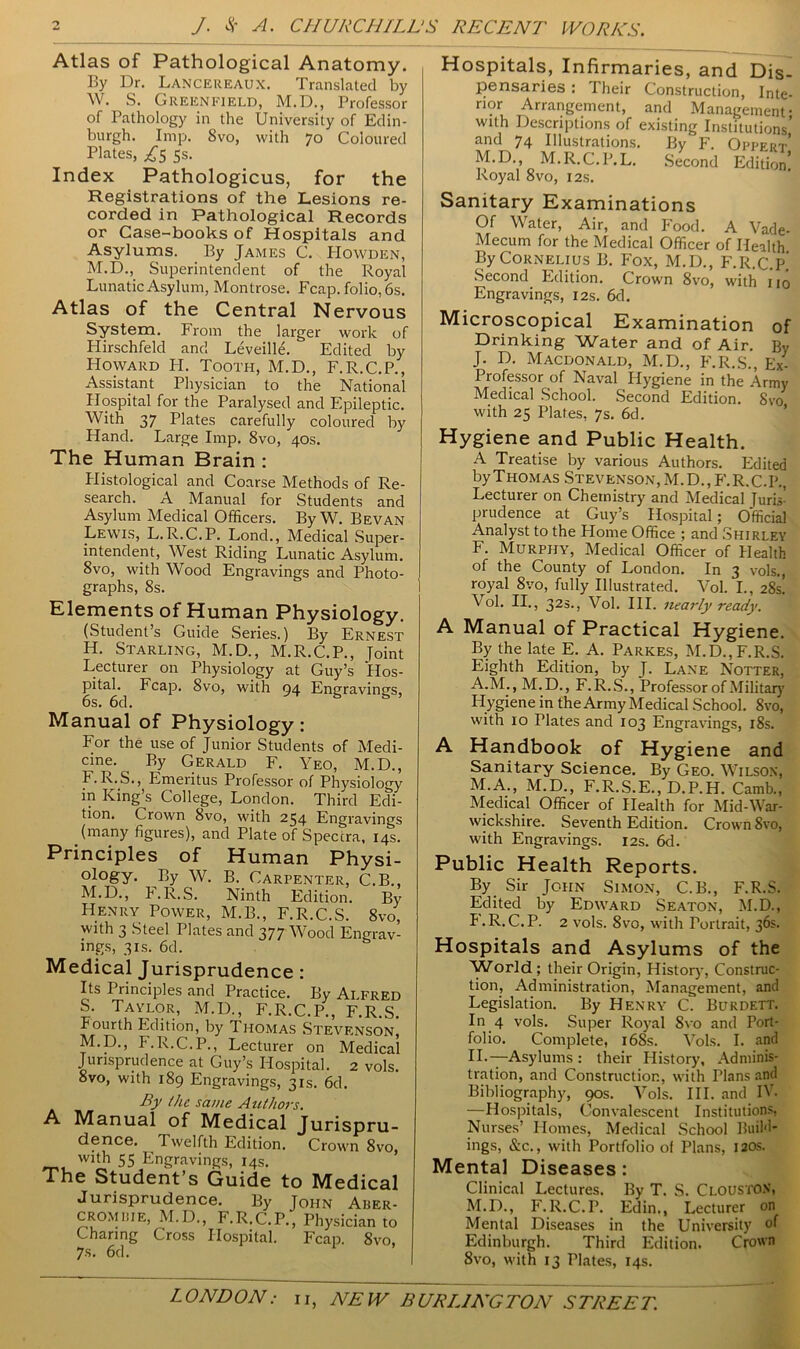 Atlas of Pathological Anatomy. By Dr. LANCEREAUX. Translated by W. S. Greenfield, M.D., Professor of Pathology in the University of Edin- burgh. Imp. Svo, with 70 Coloured Plates, 5s. Index Pathologicus, for the Registrations of the Lesions re- corded in Pathological Records or Case-books of Hospitals and Asylums. By James C. PIowden, M.D., Superintendent of the Royal Lunatic Asylum, Montrose. Fcap. folio, 6s. Atlas of the Central Nervous System. From the larger work of Hirschfeld and Leveille. Edited by Howard IT. Tooth, M.D., F.R.C.P., Assistant Physician to the National Hospital for the Paralysed and Epileptic. With 37 Plates carefully coloured by Hand. Large Imp. Svo, 40s. The Human Brain : Histological and Coarse Methods of Re- search. A Manual for Students and Asylum Medical Officers. By W. Bevan Lewis, L. R.C.P. Lond., Medical Super- intendent, West Riding Lunatic Asylum. 8vo, with Wood Engravings and Photo- graphs, 8s. Elements of Human Physiology. (Student’s Guide Series.) By Ernest H. Starling, M.D., M.R.C.P., Joint Lecturer on Physiology at Guy’s ‘Hos- pital. Fcap. 8vo, with 94 Engravings, 6s. 6d. Manual of Physiology: For the use of Junior Students of Medi- cine. By Gerald F. Yeo, M.D., F.R.S., Emeritus Professor of Physiology in King’s College, London. Third Edi- tion. Crown Svo, with 234 Engravings (many figures), and Plate of Spectra, 14s. Principles of Human Physi- °l°gy- By W. B. Carpenter, C.B., M.D., F.R.S. Ninth Edition. By Henry Power, M.B., F.R.C.S. 8vo, with 3 Steel Plates and 377 Wood Engrav- ings, 3is. 6d. Medical Jurisprudence : Its Principles and Practice. By Alfred S. Taylor, M.D., F.R.C.P., F.R.S. Fourth Edition, by Thomas Stevenson M.D., F.R.C.P., Lecturer on Medical Jurisprudence at Guy’s Hospital. 2 vols. 8vo, with 189 Engravings, 31s. 6d. By the same Authors. A Manual of Medical Jurispru- dence. Twelfth Edition. Crown 8vo, with 55 Engravings, 14s. The Student’s Guide to Medical Jurisprudence. By John Aber- CROMiiiE, M.D., F.R.C.P., Physician to Charing Cross Hospital. Fcap. 8vo. 7s. 6d. Hospitals, Infirmaries, and Dis- pensaries : Their Construction, Inte- rior Arrangement, and Management- with Descriptions of existing Institutions’ and 74 Illustrations. By F. Oppert M.D., M.R.C.P.L. Second Edition’ Royal 8vo, 12s. Sanitary Examinations Of Water, Air, and Food. A Vade- Mecum for the Medical Officer of Health By Cornelius B. Fox, M.D., F.R.C.P. Second Edition. Crown Svo, with no Engravings, 12s. 6d. Microscopical Examination of Drinking Water and of Air. By J. D. Macdonald, M.D., F.R.S., Ex- Professor of Naval Hygiene in the Army Medical School. Second Edition. Svo with 25 Plates, 7s. 6d. Hygiene and Public Health. A Treatise by various Authors. Edited by Thomas Stevenson, M. D., F. R. C.P., Lecturer on Chemistry and Medical Juris’ prudence at Guy’s Hospital; Official Analyst to the Home Office ; and Shirley F. Murphy, Medical Officer of Health of the County of London. In 3 vols., royal 8vo, fully Illustrated. Vol. I., 28s! Vol. II., 32»., Vol. III. nearly ready. A Manual of Practical Hygiene. By the late E. A. Parkes, M.D., F.R.S. Eighth Edition, by J. Lane Notter, A.M., M.D., F.R.S., Professor of Military Hygiene in the Army Medical School. 8vo, with 10 Plates and 103 Engravings, 18s. A Handbook of Hygiene and Sanitary Science. By Geo. Wilson, M.A., M.D., F.R.S.E., D.P.H. Camb., Medical Officer of Health for Mid-War- wickshire. Seventh Edition. Crown 8vo, with Engravings. 12s. 6d. Public Health Reports. By Sir John Simon, C.B., F.R.S. Edited by Edward Seaton, M.D., F.R.C.P. 2 vols. Svo, with Portrait, 36s. Hospitals and Asylums of the World ; their Origin, History, Construc- tion, Administration, Management, and Legislation. By Henry C. Burdett. In 4 vols. Super Royal Svo and Port- folio. Complete, i6Ss. Vols. I. and IL—Asylums: their History, Adminis- tration, and Construction, with Tlans and Bibliography, 90s. Vols. III. and IV. —Hospitals, Convalescent Institutions, Nurses’ Homes, Medical School Build- ings, &c., with Portfolio of Plans, 120s. Mental Diseases : Clinical Lectures. By T. S. Clousto.v, M.D., F.R.C.P. Edin., Lecturer on Mental Diseases in the University of Edinburgh. Third Edition. Crown Svo, with 13 Plates, 14s.