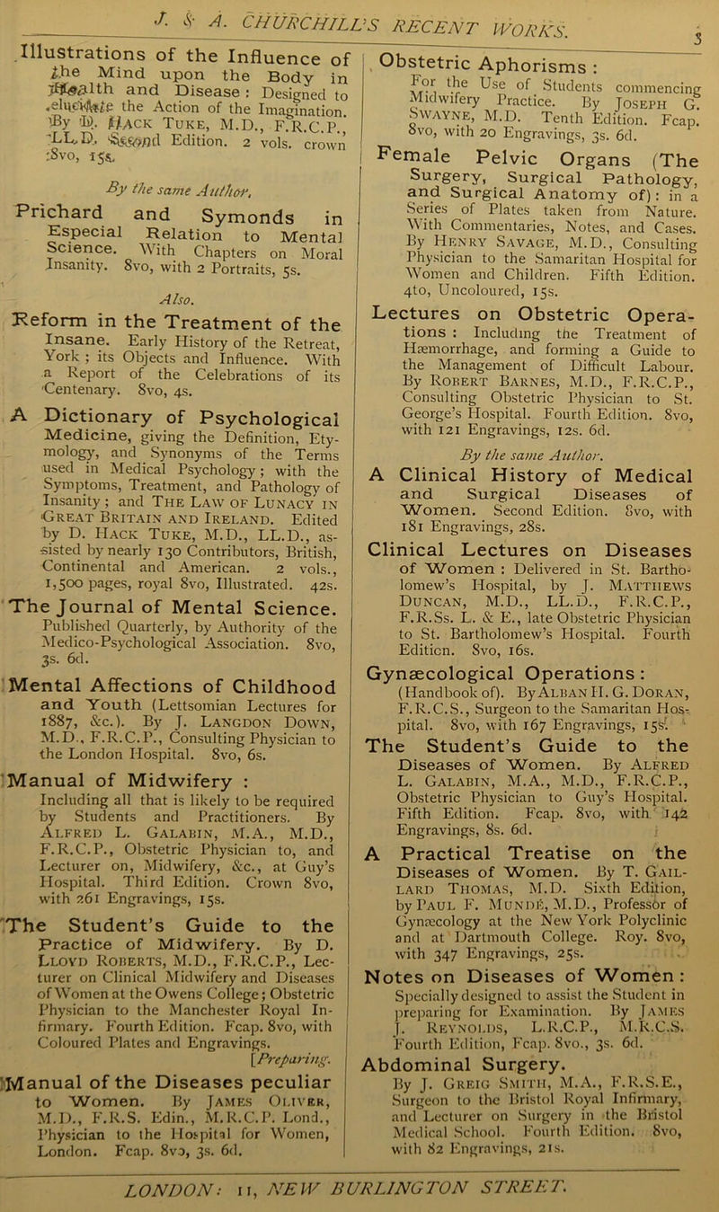 Illustrations of the Influence of Ihe Mind upon the Body in >fi£(3dth. and Disease : Designed to the Action of the Imagination % th). Hack Tuke, M.D., F.R.C.P.’ 'LL, D, Edition. 2 vols. crown :Svo, 155, By the same Author. Prichard and Symonds in Especial Relation to Mental Science. With Chapters on Moral Insanity. Svo, with 2 Portraits, 5s. A Iso. Reform in the Treatment of the Insane. Early History of the Retreat, York ; its Objects and Influence. With a Report of the Celebrations of its 'Centenary. Svo, 4s. A Dictionary of Psychological Medicine, giving the Definition, Ety- mology, and Synonyms of the Terms used in Medical Psychology; with the Symptoms, Treatment, and Pathology of Insanity ; and The Law of Lunacy in 'Great Britain and Ireland. Edited by D. PIack Tuke, M.D., LL.D., as- sisted by nearly 130 Contributors, British, Continental and American. 2 vols., 1,500 pages, royal 8vo, Illustrated. 42s. The Journal of Mental Science. Published Quarterly, by Authority of the Medico-Psychological Association. 8vo, 3s. 6d. Mental Affections of Childhood and Youth (Lettsoinian Lectures for 1887, &c.). By J. Langdon Down, M.D., F.R.C.P., Consulting Physician to the London Hospital. 8vo, 6s. Manual of Midwifery : Including all that is likely to be required by Students and Practitioners. By Alfred L. Galabin, M.A., M.D., F.R.C.P., Obstetric Physician to, and Lecturer on, Midwifery, &c., at Guy’s Hospital. Third Edition. Crown 8vo, with 261 Engravings, 15s. The Student’s Guide to the Practice of Midwifery. By D. Lloyd Roberts, M.D., F.R.C.P., Lec- turer on Clinical Midwifery and Diseases of Women at the Owens College; Obstetric Physician to the Manchester Royal In- firmary. Fourth Edition. Fcap. 8vo, with 1 Coloured Plates and Engravings. [.Preparing. Manual of the Diseases peculiar to Women. By James Oliver, M.D., F.R.S. Edin., M.R.C.P. Lond., Physician to the Hospital for Women, London. Fcap. 8vo, 3s. 6d. Obstetric Aphorisms : U}e Use of Students commencing Midwifery Practice. By Joseph G. SWayne, M.D. Tenth Edition. Fcap. ovo, with 20 Engravings, 3s. 6d. Female Pelvic Organs (The Surgery, Surgical Pathology, and Surgical Anatomy of): in a Series of Plates taken from Nature. With Commentaries, Notes, and Cases. By Henry Savage, M.D., Consulting Physician to the Samaritan Plospital for Women and Children. Fifth Edition. 4to, Uncoloured, 15s. Lectures on Obstetric Opera- tions : Including the Treatment of Haemorrhage, and forming a Guide to the Management of Difficult Labour. By Robert Barnes, M.D., F.R.C.P., Consulting Obstetric Physician to St. George’s Plospital. Fourth Edition. Svo, with 121 Engravings, 12s. 6d. By the sauie Author. A Clinical History of Medical and Surgical Diseases of 'Women. Second Edition. Svo, with 181 Engravings, 28s. Clinical Lectures on Diseases of Women : Delivered in St. Bartho- lomew’s Hospital, by J. Matthews Duncan, M.D., LL.D., F.R.C.P., F.R.Ss. L. & E., late Obstetric Physician to St. Bartholomew’s Hospital. Fourth Edition. Svo, 16s. Gynaecological Operations : (Handbook of). By Alban II. G. Doran, F.R.C.S., Surgeon to the Samaritan Host pital. Svo, with 167 Engravings, 15s1. The Student’s Guide to the Diseases of Women. By Alfred L. Galabin, M.A., M.D., F.R.C.P., Obstetric Physician to Guy’s Hospital. Fifth Edition. Fcap. Svo, with 142 Engravings, 8s. 6d. A Practical Treatise on the Diseases of Women. By T. Gail- lard Thomas, M.D. Sixth Edition, by Taul F. MuNDfi, M.D., Professor of Gynaecology at the New York Polyclinic and at Dartmouth College. Roy. Svo, with 347 Engravings, 25s. Notes on Diseases of Women: Specially designed to assist the Student in preparing for Examination. By James J. Reynolds, L.R.C.P., M.R.C.S. Fourth Edition, Fcap. Svo., 3s. 6d. Abdominal Surgery. By J. Greig Smith, M.A., F.R.S.E., Surgeon to the Bristol Royal Infinnary, and Lecturer on Surgery in the Bristol Medical School. Fourth Edition. Svo, with 82 Engravings, 21s.