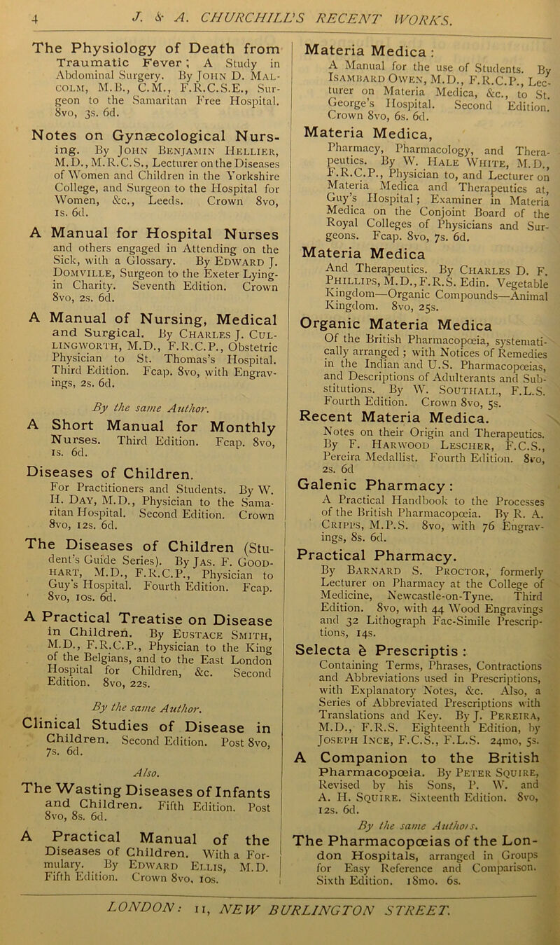 The Physiology of Death from Traumatic Fever ; A Study in Abdominal Surgery. By John D. Mal- colm, M.B., C.M., F.R.C.S.E., Sur- geon to the Samaritan Free Hospital. 8vo, 3s. 6d. Notes on Gynaecological Nurs- ing. By John Benjamin IIellier, M.D., M.R.C.S., Lecturer on the Diseases of Women and Children in the Yorkshire College, and Surgeon to the Hospital for Women, &c., Leeds. Crown 8vo, is. 6d. A Manual for Hospital Nurses and others engaged in Attending on the Sick, with a Glossary. By Edward J. Domville, Surgeon to the Exeter Lying- in Charity. Seventh Edition. Crown 8vo, 2s. 6d. A Manual of Nursing, Medical and Surgical. By Charles J. Cul- lingworth, M.D., F.R.C.P., Obstetric Physician to St. Thomas’s Hospital. Third Edition. Fcap. 8vo, with Engrav- ings, 2s. 6d. By the same Author. A Short Manual for Monthly Nurses. Third Edition. Fcap. 8vo, is. 6d. Diseases of Children. For Practitioners and Students. By W. IL Day, M.D., Physician to the Sama- ritan Hospital. Second Edition. Crown 8vo, 12s. 6d. The Diseases of Children (Stu- dent’s Guide Series). By Jas. F. Good- hart, M.D., F.R.C.P., Physician to Guy's Hospital. Fourth Edition. Fcap. 8vo, 10s. 6d. A Practical Treatise on Disease in Children. By Eustace Smith, M.D., F.R.C.P., Physician to the King of the Belgians, and to the East London Hospital for Children, &c. Second Edition. 8vo, 22s. By the same Author. Clinical Studies of Disease in Children. Second Edition. Post 8vo, 7s. 6d. Also. The Wasting Diseases of Infants and Children. Fifth Edition. Post 8vo, 8s. 6d. A Practical Manual of the Diseases of Children. With a For- mulary. By Edward Ellis, M.D. Fifth Edition. Crown 8vo, 10s. Materia Medica : A Manual for the use of Students. By Isambard Owen, M.D., F.R.C.P., Lec- turer on Materia Medica, &c., to St George’s Hospital. Second Edition. Crown 8vo, 6s. 6d. Materia Medica, Pharmacy, Pharmacology, and Thera- peutics. By W. Hale White, M.D., F.R.C.P., Physician to, and Lecturer on Materia Medica and Therapeutics at, Guy’s Hospital; Examiner in Materia Medica on the Conjoint Board of the Royal Colleges of Physicians and Sur- geons. Fcap. 8vo, 7s. 6d. Materia Medica And Therapeutics. By Charles D. F Phillips, M.D.,F.R.S. Edin. Vegetable Kingdom—Organic Compounds—Animal Kingdom. 8vo, 25s. Organic Materia Medica Of the British Pharmacopoeia, systemati- cally arranged ; with Notices of Remedies in the Indian and U.S. Pharmacopoeias, and Descriptions of Adulterants and Sub- stitutions. By W. Southall, F.L.S. Fourth Edition. Crown 8vo, 5s. Recent Materia Medica. Notes on their Origin and Therapeutics. By F. Harwood Lescher, F.C.S., Pereira Medallist. Fourth Edition. 8ro, 2s. 6d Galenic Pharmacy: A Practical Handbook to the Processes of the British Pharmacopoeia. By R. A. Cripps, M.P.S. 8vo, with 76 Engrav- ings, 8s. 6d. Practical Pharmacy. By Barnard S. Proctor, formerly Lecturer on Pharmacy at the College of Medicine, Newcastle-on-Tyne. Third Edition. 8vo, with 44 Wood Engravings and 32 Lithograph Fac-Simile Prescrip- tions, 14s. Selecta h Prescriptis : Containing Terms, Phrases, Contractions and Abbreviations used in Prescriptions, with Explanatory Notes, &c. Also, a Series of Abbreviated Prescriptions with Translations and Key. By J. Pereira, M.D., F.R.S. Eighteenth Edition, by Joseph Ince, F.C.S., F.L.S. 241110, 5s. A Companion to the British Pharmacopoeia. By Peter Squire, Revised by his Sons, P. W. and A. H. Squire. Sixteenth Edition. 8vo, 12s. 6d. By the same Authois. The Pharmacopoeias of the Lon- don Hospitals, arranged in Groups for Easy Reference and Comparison. Sixth Edition. iSmo. 6s.