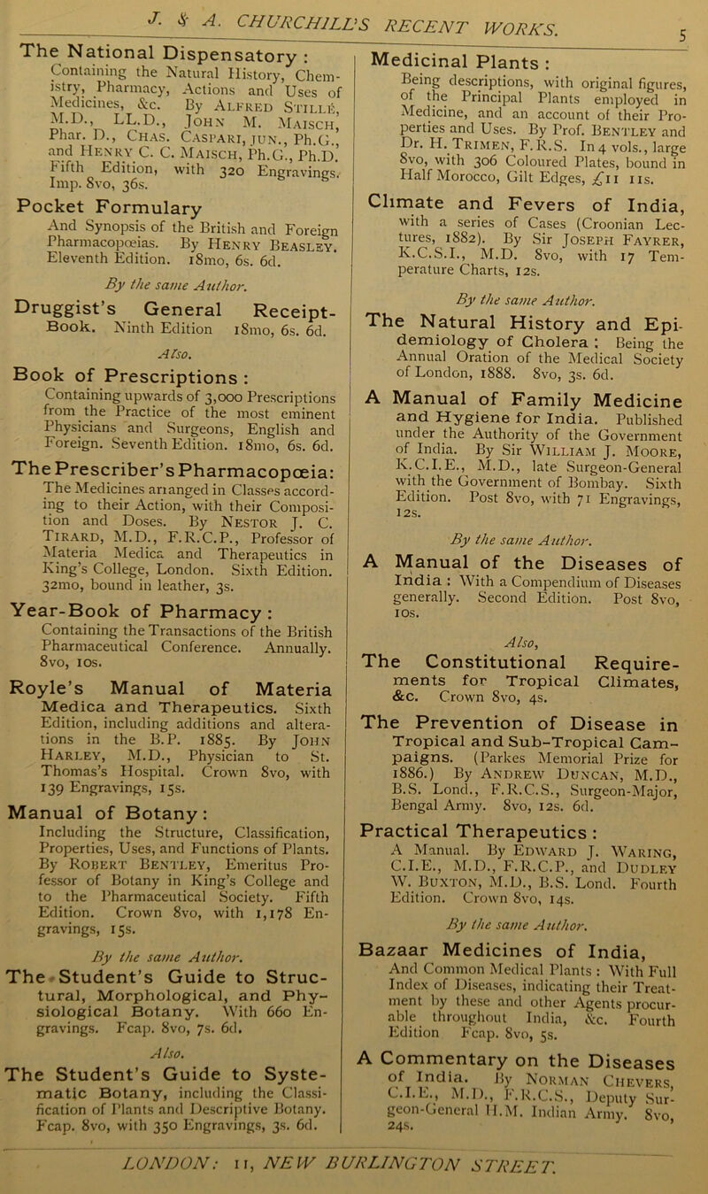 The National Dispensatory : Containing the Natural History, Chem- istry, Pharmacy, Actions and Uses of Medicines, &c. By Alfred Stille, M.D., LL.D., John M. Maisch, Phar. Id., Chas. Caspari, jun., Ph C and Henry C. C. Maisch, Ph.G., Ph.D.’ fifth Edition, with 320 Engravings. Imp. 8vo, 36s. Pocket Formulary And Synopsis of the British and Foreign Pharmacopoeias. By Henry Beasley. Eleventh Edition. i8mo, 6s. 6d. By the same Author. Druggist’s General Receipt- Book. Ninth Edition i8mo, 6s. 6d. Also. Book of Prescriptions : Containing upwards of 3,000 Prescriptions from the Practice of the most eminent Physicians and Surgeons, English and Foreign. Seventh Edition. i8mo, 6s. 6d. The Prescriber’s Pharmacopoeia: The Medicines ananged in Classes accord- ing to their Action, with their Composi- tion and Doses. By Nestor J. C. Tirard, M.D., F.R.C.P., Professor of Materia Medica and Therapeutics in King’s College, London. Sixth Edition. 32mo, bound in leather, 3s. Year-Book of Pharmacy: Containing the Transactions of the British Pharmaceutical Conference. Annually. 8vo, 10s. Royle’s Manual of Materia Medica and Therapeutics. Sixth Edition, including additions and altera- tions in the B.P. 1885. By John Harley, M.D., Physician to St. Thomas’s Hospital. Crown 8vo, with 139 Engravings, 15s. Manual of Botany : Including the Structure, Classification, Properties, Uses, and Functions of Plants. By Robert Bentley, Emeritus Pro- fessor of Botany in King’s College and to the Pharmaceutical Society. Fifth Edition. Crown 8vo, with 1,178 En- gravings, 15s. Medicinal Plants : Being descriptions, with original figures, of the Principal Plants employed in Medicine, and an account of their Pro- perties and Uses. By Prof. Bentley and Dr. H. Trimen, F.R.S. In 4 vols., large 8vo, with 306 Coloured Plates, bound in Half Morocco, Gilt Edges, ^11 ns. Climate and Fevers of India, with a series of Cases (Croonian Lec- tures, 1S82). By Sir Joseph Fayrer, K.C.S.I., M.D. 8vo, with 17 Tem- perature Charts, 12s. By the same Author. The Natural History and Epi- demiology Of Cholera ; Being the Annual Oration of the Medical Society of London, 1888. 8vo, 3s. 6d. A Manual of Family Medicine and Hygiene for India. Published under the Authority of the Government of India. By Sir William J. Moore, K. C.I.E., M.D., late Surgeon-General with.the Government of Bombay. Sixth Edition. Post 8vo, with 71 Engravings, 12S. By the same Author. A Manual of the Diseases of India : With a Compendium of Diseases generally. Second Edition. Post 8vo, 1 os. Also, The Constitutional Require- ments for Tropical Climates, &c. Crown 8vo, 4s. The Prevention of Disease in Tropical and Sub-Tropical Cam- paigns. (Parkes Memorial Prize for 1886.) By Andrew Duncan, M.D., B. S. Loncl., F.R.C.S., Surgeon-Major, Bengal Army. 8vo, 12s. 6d. Practical Therapeutics : A Manual. By Edward J. Waring, C. I.E., M.D., F.R.C.P., and Dudley W. Buxton, M.D., B.S. Lond. Fourth Edition. Crown 8vo, 14s. By the same A uthor. By the same Author. The Student’s Guide to Struc- tural, Morphological, and Phy- siological Botany. With 660 En- gravings. Fcap. 8vo, 7s. 6d. Also. The Student’s Guide to Syste- matic Botany, including the Classi- fication of Tlants and Descriptive Botany. Fcap. 8vo, with 350 Engravings, 3s. 6d. Bazaar Medicines of India, And Common Medical Plants : With Full Index of Diseases, indicating their Treat- ment by these and other Agents procur- able throughout India, &c. Fourth Edition Fcap. 8vo, 5s. A Commentary on the Diseases of India. By Norman Ciievers C.I.E., M.I)., F.R.C.S., Deputy Sur- geon-General H.M. Indian Army. Svo 24s. J ’