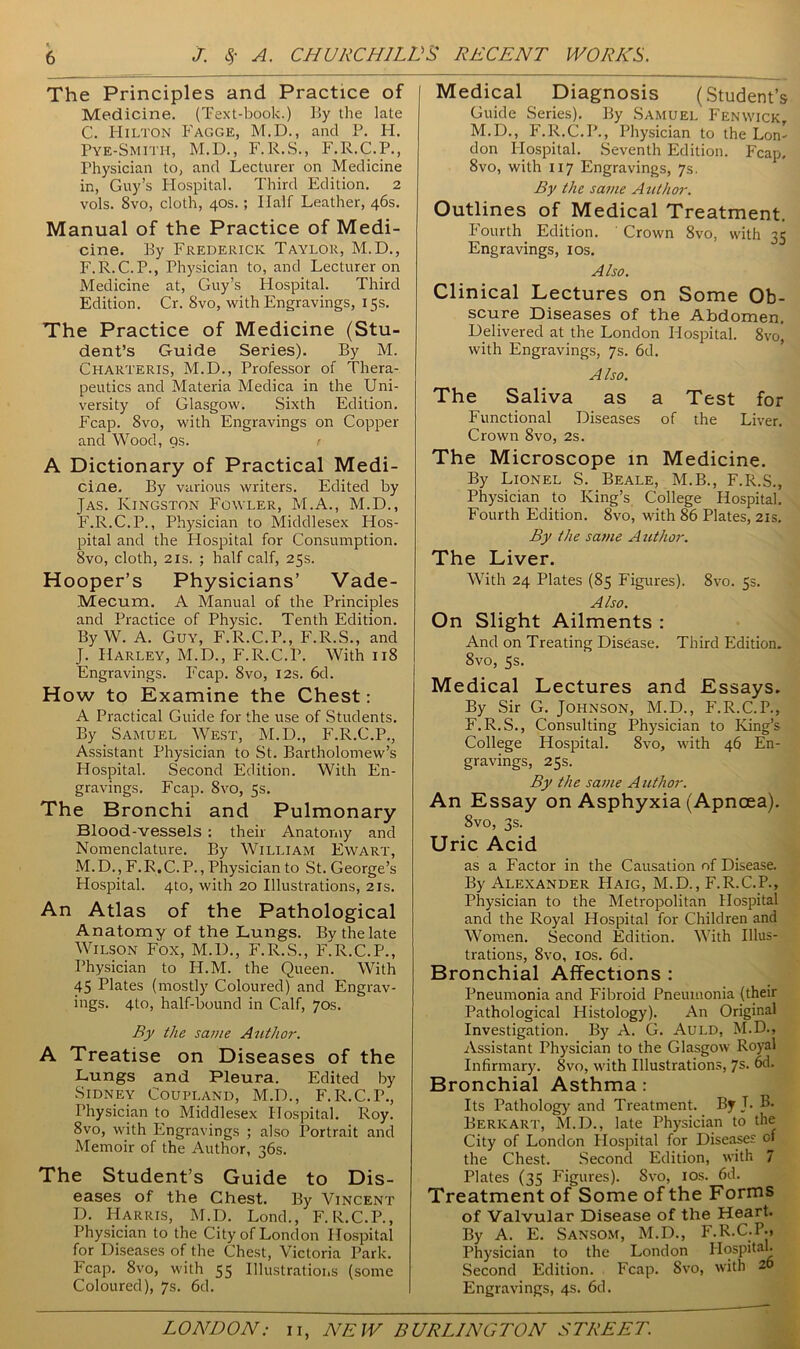 The Principles and Practice of Medicine. (Text-book.) By the late C. Hilton Fagge, M.D., and P. FI. Pye-Smith, M.D., F.R.S., F.R.C.P., Physician to, and Lecturer on Medicine in, Guy’s Hospital. Third Edition. 2 vols. 8vo, cloth, 40s.; Half Leather, 46s. Manual of the Practice of Medi- cine. By Frederick Taylor, M.D., F.R.C.P., Physician to, and Lecturer on Medicine at, Guy’s Hospital. Third Edition. Cr. 8vo, with Engravings, 15s. The Practice of Medicine (Stu- dent’s Guide Series). By M. Charteris, M.D., Professor of Thera- peutics and Materia Medica in the Uni- versity of Glasgow. Sixth Edition. Fcap. 8vo, with Engravings on Copper and Wood, qs. r A Dictionary of Practical Medi- cine. By various writers. Edited by Jas. Kingston Fowler, M.A., M.D., F.R.C.P., Physician to Middlesex Hos- pital and the Hospital for Consumption. Svo, cloth, 2is. ; half calf, 25s. Hooper’s Physicians’ Vade- Mecum. A Manual of the Principles and Practice of Physic. Tenth Edition. By W. A. Guy, F.R.C.P., F.R.S., and J. Harley, M.D., F.R.C.P. With 118 Engravings. Fcap. Svo, 12s. 6d. How to Examine the Chest: A Practical Guide for the use of Students. By Samuel West, M.D., F.R.C.P., Assistant Physician to St. Bartholomew’s Hospital. Second Edition. With En- gravings. Fcap. 8vo, 5s. The Bronchi and Pulmonary Blood-vessels : their Anatomy and Nomenclature. By William Ewart, M.D., F.R.C.P., Physician to St. George’s Hospital. 4to, with 20 Illustrations, 2is. An Atlas of the Pathological Anatomy of the Lungs. By the late Wilson Fox, M.D., F.R.S., F.R.C.P., Physician to H.M. the Queen. With 45 Plates (mostly Coloured) and Engrav- ings. 4to, half-bound in Calf, 70s. By the same Author. A Treatise on Diseases of the Lungs and Pleura. Edited by Sidney Coupland, M.D., F.R.C.P., Physician to Middlesex Hospital. Roy. 8vo, with Engravings ; also Portrait and Memoir of the Author, 36s. The Student’s Guide to Dis- eases of the Chest. By Vincent D. Harris, M.D. Lond., F.R.C.P., Physician to the City of London Hospital for Diseases of the Chest, Victoria Park. Fcap. 8vo, with 55 Illustrations (some Coloured), 7s. 6d. Medical Diagnosis (Student’s Guide Series). By Samuel Fenwick M.D., F.R.C.P., Physician to the Lorn don Hospital. Seventh Edition. Fcap. 8vo, with 117 Engravings, 7s. By the same Author. Outlines of Medical Treatment. Fourth Edition. Crown Svo, with 35 Engravings, 10s. Also. Clinical Lectures on Some Ob- scure Diseases of the Abdomen. Delivered at the London Hospital. 8vo, with Engravings, 7s. 6d. Also. The Saliva as a Test for Functional Diseases of the Liver. Crown 8vo, 2s. The Microscope in Medicine. By Lionel S. Beale, M.B., F.R.S., Physician to King’s College Hospital. Fourth Edition. 8vo, with 86 Plates, 21s. By the same Author. The Liver. With 24 Plates (85 Figures). Svo. 53. Also. On Slight Ailments : And on Treating Disease. Third Edition. 8vo, 5s. Medical Lectures and Essays. By Sir G. Johnson, M.D., F.R.C.P., F.R.S., Consulting Physician to King’s College Hospital. Svo, with 46 En- gravings, 25s. By the same A uthor. An Essay on Asphyxia (Apncea). Svo, 3s. Uric Acid as a Factor in the Causation of Disease. By Alexander Haig, M.D., F.R.C.P., Physician to the Metropolitan Hospital and the Royal Hospital for Children and Women. Second Edition. With Illus- trations, 8vo, 10s. 6d. Bronchial Affections : Pneumonia and Fibroid Pneumonia (their Pathological Histology). An Original Investigation. By A. G. Auld, M.D., Assistant Physician to the Glasgow Royal Infirmary. Svo, with Illustrations, 7s. 6d. Bronchial Asthma : Its Pathology' and Treatment. By J. B. Berkart, M.D., late Physician to the City of London Hospital for Diseases of the Chest. Second Edition, with 7 Plates (35 Figures). Svo, 10s. fid. Treatment of Some of the Forms of Valvular Disease of the Heart. By A. E. Sansom, M.D., F.R.C-P., Physician to the London Hospital. Second Edition. Fcap. Svo, with 20 Engravings, 4s. 6d.