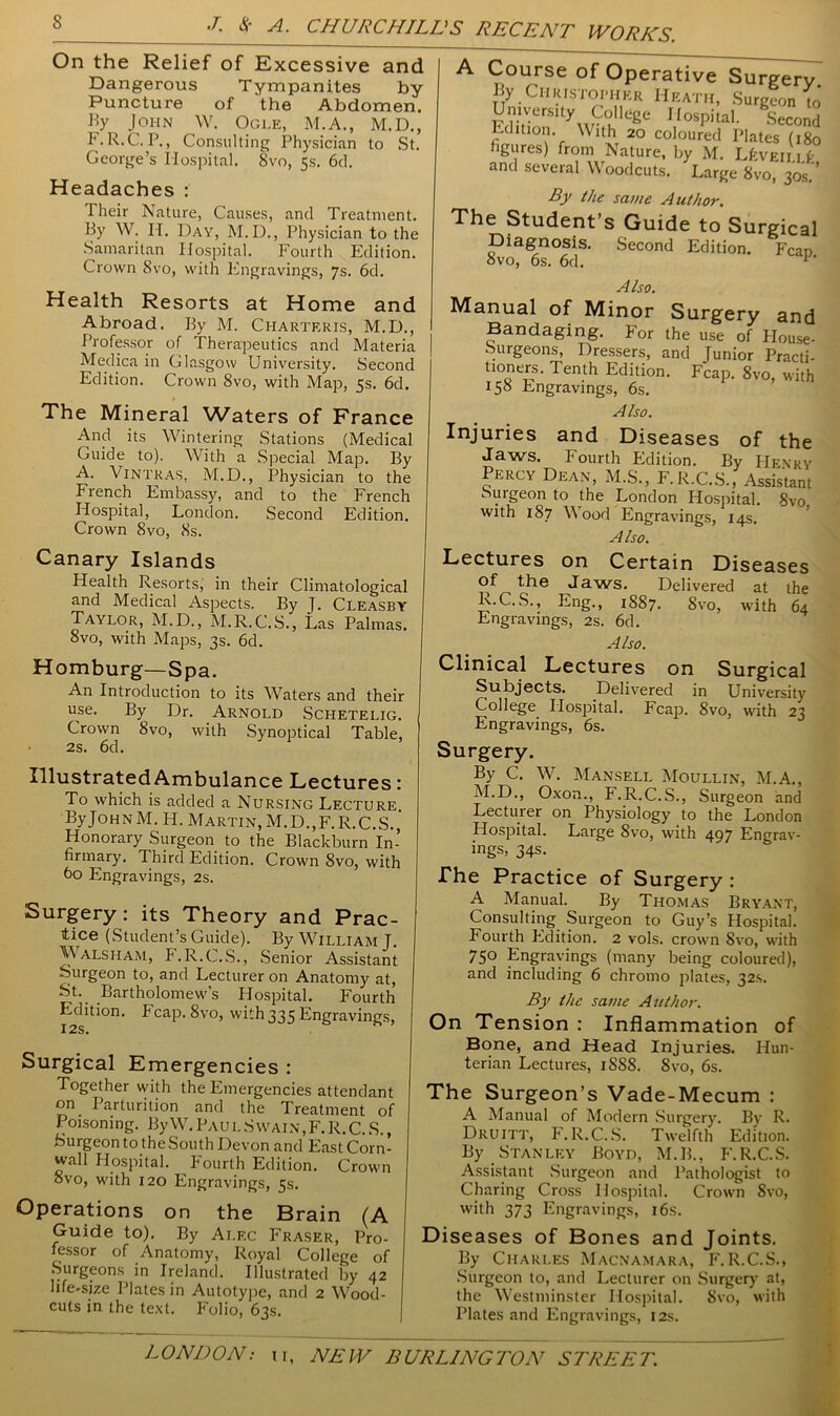 On the Relief of Excessive and Dangerous Tympanites by Puncture of 'the Abdomen, by John W. Ogle, M.A., M.D., F. R.C. P., Consulting Physician to St. George’s Hospital. Svo, 5s. 6d. Headaches : Their Nature, Causes, and Treatment. By W. H. Day, M.D., Physician to the Samaritan Hospital. Fourth Edition. Crown 8vo, with Engravings, 7s. 6d. Health Resorts at Home and Abroad. By M. Charteris, M.D., Professor of Therapeutics and Materia Medica in Glasgow University. Second Edition. Crown 8vo, with Map, 5s. 6d. The Mineral Waters of France And its Wintering Stations (Medical Guide to). With a Special Map. By A. Vintras. M.D., Physician to the French Embassy, and to the French Hospital, London. Second Edition. Crown 8vo, 8s. Canary Islands Health Resorts, in their Climatological and Medical Aspects. By J. Cleasby Taylor, M.D., M.R. C.S., Las Palmas. 8vo, with Maps, 3s. 6d. Homburg—Spa. An Introduction to its Waters and their use. By Dr. Arnold Schetelig. Crown 8vo, with Synoptical Table, 2s. 6d. By Christopher Heath, Surgeon to University College Hospital. Second Edition. With 20 coloured Plates (180 figures) from Nature, by M. Liven it and several Woodcuts. Large 8vo, 30s.'’ By the same Author. The Student’s Guide to Surgical Diagnosis. Second Edition. Fean 8vo, 6s. 6d. Also. Manual of Minor Surgery and Bandaging. For the use of House- Surgeons, Dressers, and Junior Practi- tioners. Tenth Edition. Fcap. 8vo, with 158 Engravings, 6s. Also. Injuries and Diseases of the Jaws. Fourth Edition. By Henry Percy Dean, M.S., F.R.C.S., Assistant Surgeon to the London Hospital. 8vo with 187 Wood Engravings, 14s. Also. Lectures on Certain Diseases of the Jaws. Delivered at the R.C.S., Eng., 1887. 8vo, with 64 Engravings, 2s. 6d. Also. Clinical Lectures on Surgical Subjects. Delivered in University College Hospital. Fcap. 8vo, with 23 Engravings, 6s. Surgery. Illustrated Ambulance Lectures: To which is added a Nursing Lecture ByJoHNM. H. Martin, M.D.,F.R.C.S. Honorary Surgeon to the Blackburn In- firmary. Third Edition. Crown 8vo, with 60 Engravings, 2s. Surgery: its Theory and Prac- tice (Student’s Guide). By William J. Walsham, F.R.C.S., Senior Assistant Surgeon to, and Lecturer on Anatomy at, St. Bartholomew's Hospital. Fourth Edition. Fcap. 8vo, with 335 Engravings, I2S. Surgical Emergencies : Together with the Emergencies attendant on Parturition and the Treatment of Poisoning. By W. Paul Swain, F. R.C. S., Surgeon to the South Devon and East Corn- wall Hospital. Fourth Edition. Crown 8vo, with 120 Engravings, 5s. Operations on the Brain (A Guide to). By Alf.c Fraser, Pro- fessor of Anatomy, Royal College of Surgeons in Ireland. Illustrated by 42 life-size Plates in Autotype, and 2 Wood- cuts in the text. Folio, 63s. By C. W. Mansell Moullin, M.A., M.D., Oxon., F.R.C.S., Surgeon and Lecturer on Physiology to the London Hospital. Large 8vo, with 497 Engrav- ings, 34s. The Practice of Surgery : A Manual. By Thomas Bryant, Consulting Surgeon to Guy’s Hospital. Fourth Edition. 2 vols. crown Svo, with 75° Engravings (many being coloured), and including 6 chromo plates, 32s. By the same Author. On Tension : Inflammation of Bone, and Head Injuries. Hun- terian Lectures, 1S88. Svo, 6s. The Surgeon’s Vade-Mecum : A Manual of Modern Surgery. By R. Druitt, F.R.C.S. Twelfth Edition. By Stanley Boyd, M.B., F.R.C.S. Assistant Surgeon and Pathologist to Charing Cross Hospital. Crown Svo, with 373 Engravings, 16s. Diseases of Bones and Joints. By Charles Macnamara, F. R.C.S., Surgeon to, and Lecturer on Surgery at, the Westminster Hospital. Svo, with Plates and Engravings, 12s.