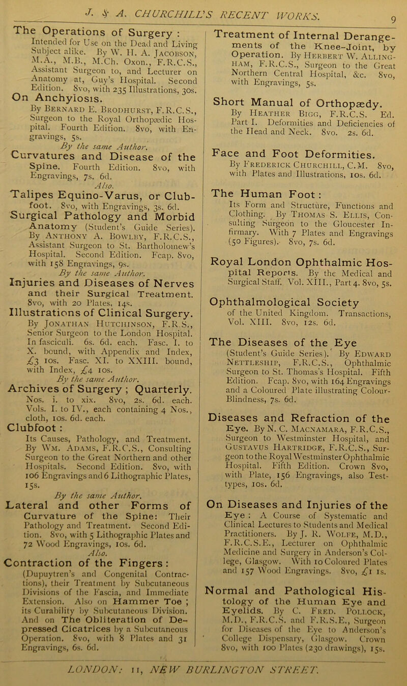 The Operations of Surgery : Intended for Use on the Dead and Living Subject alike. By W. IT. A. Jacobson, M.A., M.B., M.Ch. Oxon., F.R.C.S., Assistant Surgeon to, and Lecturer on Anatomy at, Guy’s Hospital. Second Edition. 8vo, with 235 Illustrations, 30s. On Anchylosis. By Bernard E. Brodhurst, F.R.C.S., Surgeon to the Royal Orthopaedic Hos- pital. Fourth Edition. 8vo, with En- gravings, 5s. By the same Author. Curvatures and Disease of the Spine. Fourth Edition. 8vo, with Engravings, 7s. 6d. Also. Talipes Equino-Varus, or Club- foot. 8vo, with Engravings, 3s. 6d. Surgical Pathology and Morbid Anatomy (Student’s Guide Series). By Anthony A. Bowlby, F.R.C.S., Assistant Surgeon to St. Bartholomew’s Hospital. Second Edition. Fcap. 8vo, with 158 Engravings, 9s. By the same Author. Injuries and Diseases of Nerves and their Surgical Treatment. 8vo, with 20 Plates, 14s. Illustrations of Clinical Surgery. By Jonathan Hutchinson, F.R.S., Senior Surgeon to the London Hospital. In fasciculi. 6s. 6d. each. Fasc. I. to X. bound, with Appendix and Index, £3 i°s. Fasc. XI. to XXIII. bound, with Index, £4 10s. By the same Author. Archives of Surgery ; Quarterly. Nos. i. to xix. 8vo, 2s. 6d. each. Vols. I. to IV., each containing 4 Nos., cloth, ios. 6d. each. Clubfoot : Its Causes, Pathology, and Treatment. By VVm. Adams, F. R.C.S., Consulting Surgeon to the Great Northern and other Hospitals. Second Edition. Svo, with 106 Engravings and 6 Lithographic Plates, 15s. By the same Author. Lateral and other Forms of Curvature of the Spine: Their Pathology and Treatment. Second Edi- tion. 8vo, with 5 Lithographic Plates and 72 Wood Engravings, ios. 6d. Also. Contraction of the Fingers : (Dupuytren’s and Congenital Contrac- tions), their Treatment by Subcutaneous Divisions of the Fascia, and Immediate Extension. Also on Hammer Toe ; its Curability by Subcutaneous Division. And on The Obliteration of De- pressed Cicatrices by a Subcutaneous Operation. 8vo, with 8 Plates and 31 Engravings, 6s. 6d. Treatment of Internal Derange- ments of the Knee-Joint, by Operation. By Herbert W. Alling- ham, F.R.C.S., Surgeon to the Great Northern Central Hospital, &c. Svo, with Engravings, 5s. Short Manual of Orthopaedy. By Heather Bigg, F.R.C.S. Ed. Part I. Deformities and Deficiencies of the Head and Neck. Svo. 2s. 6d. Face and Foot Deformities. By Frederick Churchill, C.M. 8vo, with Plates and Illustrations, ios. 6d. The Human Foot: Its Form and Structure, Functions and Clothing. By Thomas S. Ellis, Con- sulting Surgeon to the Gloucester In- firmary. With 7 Plates and Engravings (5° Figures). Svo, 7s. 6d. Royal London Ophthalmic Hos- pital Reports. By the Medical and Surgical Staff. Vol. XIII., Part 4. 8vo, 5s. Ophthalmological Society of the United Kingdom. Transactions, Vol. XIII. Svo, 12s. fid. The Diseases of the Eye (Student’s Guide Series)/ By Edward Nettleship, F.R.C.S., Ophthalmic Surgeon to St. Thomas's Hospital. Fifth Edition. Fcap. Svo, with 164 Engravings and a Coloured Plate illustrating Colour- Blindness, 7s. 6d. Diseases and Refraction of the Eye. ByN. C. Macnamara, F.R.C.S., Surgeon to Westminster Hospital, and Gustavus Hartridge, F.R.C.S., Sur- geon to the Royal Westminster Ophthalmic Hospital. Fifth Edition. Crown 8vo, with Plate, 156 Engravings, also Test- types, ios. 6d. On Diseases and Injuries of the Eye : A Course of Systematic and Clinical Lectures to Students and Medical Practitioners. By J. R. Wolfe, M.D., F.R.C.S.E., Lecturer on Ophthalmic Medicine and Surgery in Anderson’s Col- lege, Glasgow. With 10 Coloured Plates and 157 Wood Engravings. Svo, £1 is. Normal and Pathological His- tology of the Human Eye and Eyelids. By C. Fred. Pollock, M.D., F.R.C.S. and F.R.S.E., Surgeon for Diseases of the Eye to Anderson’s College Dispensary, Glasgow. Crown Svo, with 100 Plates (230 drawings), 15s.