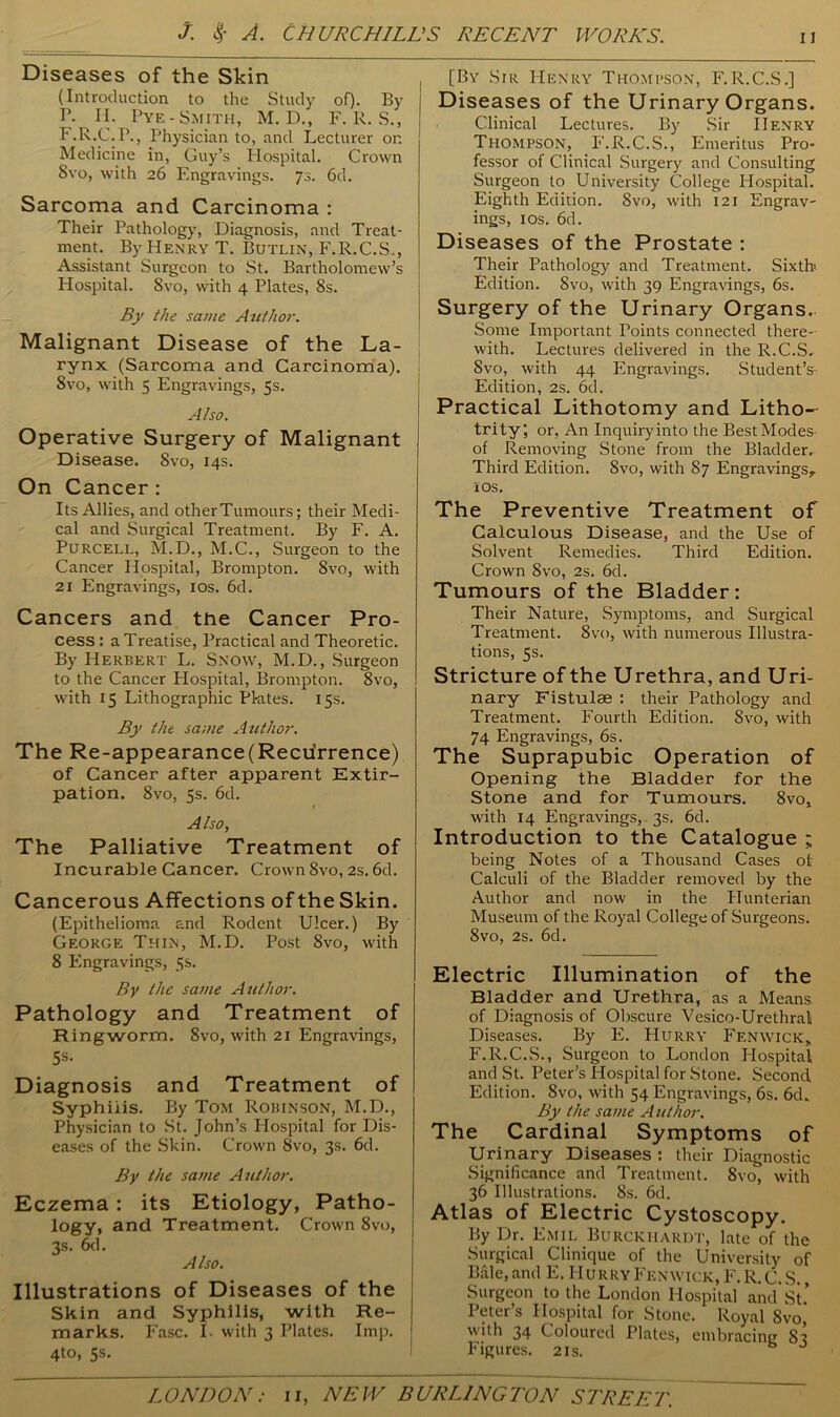 Diseases of the Skin (Introduction to the Study of). By I1- II. Pye-Smith, M. D., F. R. S., F.R.C.P., Physician to, and Lecturer on Medicine in, Guy’s Hospital. Crown 8vo, with 26 Engravings. 73. 6d. Sarcoma and Carcinoma : Their Pathology, Diagnosis, and Treat- ment. By Henry T. Butlin, F.R.C.S., Assistant Surgeon to St. Bartholomew’s Hospital. 8vo, with 4 Plates, 8s. By the sa/ne Author. Malignant Disease of the La- rynx (Sarcoma and Carcinoma). Svo, with 5 Engravings, 5s. Also. Operative Surgery of Malignant Disease. Svo, 14s. On Cancer : Its Allies, and other Tumours; their Medi- cal and Surgical Treatment. By F. A. Purcell, M.D., M.C., Surgeon to the Cancer Hospital, Brompton. Svo, with 21 Engravings, 10s. 6d. Cancers and the Cancer Pro- cess : a Treatise, Practical and Theoretic. By Herbert L. Snow, M.D., Surgeon to the Cancer Hospital, Brompton. 8vo, with 15 Lithographic Plates. 15s. By the sa;ue Author. The Re-appearance(Recurrence) of Cancer after apparent Extir- pation. 8vo, 5s. 6d. Also, The Palliative Treatment of Incurable Cancer. Crown Svo, 2s. 6d. Cancerous Affections of the Skin. (Epithelioma and Rodent Ulcer.) By George Thin, M.D. Post Svo, with 8 Engravings, 5s. By the same Author. Pathology and Treatment of Ringworm. 8vo, with 21 Engravings, 5s- Diagnosis and Treatment of Syphilis. By Tom Robinson, M.D., Physician to St. John’s Flospital for Dis- eases of the Skin. Crown Svo, 3s. 6d. By the same Author. Eczema : its Etiology, Patho- logy, and Treatment. Crown 8vo, 3s. 6d. Also. Illustrations of Diseases of the Skin and Syphilis, with Re- marks. Fasc. I. with 3 Plates. Imp. 4to, 5s. [By Sir Henry Thompson, F. R.C.S.] Diseases of the Urinary Organs. Clinical Lectures. By Sir Henry Thompson, F.R.C.S., Emeritus Pro- fessor of Clinical Surgery and Consulting Surgeon to University College Hospital. Eighth Edition. 8vo, with 121 Engrav- ings, 1 os. 6d. Diseases of the Prostate : Their Pathology and Treatment. Sixth Edition. Svo, with 39 Engravings, 6s. Surgery of the Urinary Organs. Some Important Points connected there- with. Lectures delivered in the R.C.S. Svo, with 44 Engravings. Student’s- Edition, 2s. 6d. Practical Lithotomy and Litho- trity; or. An Inquiry into the Best Modes of Removing Stone from the Bladder. Third Edition. Svo, with 87 Engravings, 10s. The Preventive Treatment of Calculous Disease, and the Use of Solvent Remedies. Third Edition. Crown 8vo, 2s. 6d. Tumours of the Bladder: Their Nature, Symptoms, and Surgical Treatment. 8vo, with numerous Illustra- tions, 5s. Stricture of the Urethra, and Uri- nary Fistulse : their Pathology and Treatment. Fourth Edition. Svo, with 74 Engravings, 6s. The Suprapubic Operation of Opening the Bladder for the Stone and for Tumours. 8vo, with 14 Engravings, 3s. 6d. Introduction to the Catalogue ; being Notes of a Thousand Cases of Calculi of the Bladder removed by the Author and now in the Hunterian Museum of the Royal College of Surgeons. Svo, 2s. 6d. Electric Illumination of the Bladder and Urethra, as a Means of Diagnosis of Obscure Vesico-Urethral Diseases. By E. Hurry Fenwick, F.R.C.S., Surgeon to London Hospital and St. Peter’s Hospital for Stone. Second Edition. Svo, with 54 Engravings, 6s. 6d. By the same Author. The Cardinal Symptoms of Urinary Diseases : their Diagnostic Significance and Treatment. Svo, with 36 Illustrations. 8s. 6d. Atlas of Electric Cystoscopy. By Dr. Emil Burckiiardt, late of the Surgical Clinique of the University of Bale, and E. Hurry Fenwick, F. R. C. S., Surgeon to the London Hospital and St* Peter’s Hospital for Stone. Royal Svo,' with 34 Coloured Plates, embracing S3 Figures. 21s.