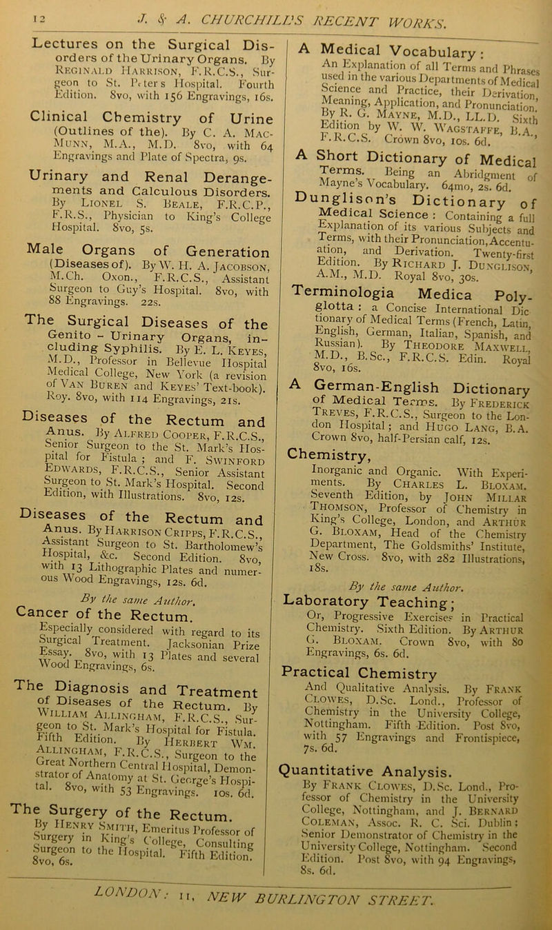 Lectures on the Surgical Dis- orders of the Urinary Organs. By Reginald Harrison, F.R.C.S., Sur- geon to St. Peters Hospital. Fourth Edition. Svo, with 156 Engravings, 16s. Clinical Chemistry of Urine (Outlines of the). By C. A. Mac- Munn, M.A., M.D. Svo, with 64 Engravings and Plate of Spectra, gs. Urinary and Renal Derange- ments and Calculous Disorders. By Lionel S. Beale, F.R.C.P., F.R.S., Physician to King’s College Hospital. Svo, 5s. Male Organs of Generation (Diseases of). By W. H. A. Jacobson, M.Ch. Oxon., F.R.C.S., Assistant Surgeon to Guy’s Hospital. Svo, with 88 Engravings. 22s. The Surgical Diseases of the Genito - Urinary Organs, in- cluding Syphilis. By E. L. Keyes, Professor in Bellevue Hospital ledical College, New \ ork (a revision of Van Buren and Keyes’Text-book). Roy. Svo, with 114 Engravings, 21s. Diseases of the Rectum and Anus. By Alfred Cooper, F.R.C.S., Senior Surgeon to the St. Mark’s Hos- pital for Fistula ; and F. Swinford Edwards, F.R.C.S., Senior Assistant Surgeon to St. Mark’s Hospital. Second Edition, with Illustrations. 8vo, 12s. Diseases of the Rectum and Anus. By Harrison Cripps, F.R.C.S Assistant Surgeon to St. Bartholomew’s Hospital, &c. Second Edition. Svo mt vu3 lithographic P]ates and numer- ous Wood Engravings, 12s. 6d. By the same Author. Cancer of the Rectum. Especially^ considered with regard to its . urgical Treatment. Jacksonian Prize Essay. 8vo, with 13 Plates and several Wood Engravings, 6s. The Diagnosis and Treatment Of Diseases of the Rectum. By WILLIAM AllinghaM, F.R.C.S. Sur- FdVh toJ^;.Mark’s Hospital for Fistula, fifth Edition. By Herbert Wm. . llinghaM’ F.R.C.S., Surgeon to the Great Northern Central Hospital, Demon- strator of Anatomy at St. George’s Hospi- tal. 8vo, with 53 Engravings. 10s. 6d. The Surgery of the Rectum. ASCZ rM1TH' Emeritus Professor of Sure eon t ,uIn&S ol,eSe> Consulting 8vo?6s? hC IIoSpitaI< Fifth Edition A Medical Vocabulary; An Explanation of all Terms and Phrases used in the various Departments of Medical Science and Practice, their Derivation Meamng, Application, and Pronunciation’ By R. G. Mayne, M.D., LL.D. Sixth E^on by W. W. Wagstaffe, B.A I.R.C.S. Crown Svo, 1 os. 6d. ’ A Short Dictionary of Medical Terms. Being an Abridgment of Mayne s \ ocabulary. 64mo, 2s. 6d. Dunglison’s Dictionary of Medical Science : Containing a full Explanation of its various Subjects and I erms, with their Pronunciation,Accentu- ation, and Derivation. Twenty-first Edition. By Richard T. Dungli.son A.M., M.D. Royal 8vo, 30s. Terminologia Medica Poly- glotta : a Concise International Die honary of Medical Terms (French, Latin English, German, Italian, Spanish, and Russian). By Theodore Maxwell M.D. B.Sc., F.R.C.S. Edin. Royal ovo, IPs. A German-English Dictionary of Medical Terms. By Frederick Treves, F.R.C.S., Surgeon to the Lon- don Hospital; and Hugo Lang, B.A. Crown Svo, half-Persian calf, 12s. Chemistry, Inorganic and Organic. With Experi- ments. By Charles L. Bloxam. Seventh Edition, by John Millar Thomson, Professor of Chemistry in King’s College, London, and Arthur G. Bloxam, Head of the Chemistry Department, The Goldsmiths’ Institute, New Cross. Svo, with 2S2 Illustrations, 18s. By the same Author. Laboratory Teaching; Or, Progressive Exercises in Practical Chemistry. Sixth Edition. By Arthur G. Bloxam. Crown 8vo, with So Engravings, 6s. 6d. Practical Chemistry And Qualitative Analysis. By Frank Clowes, D.Sc. Lond., Professor of Chemistry in the University College, Nottingham. Fifth Edition. Post Svo, with 57 Engravings and Frontispiece, 7s. 6d. Quantitative Analysis. By Frank Clowes, D.Sc. Lond., Pro- fessor of Chemistry in the University College, Nottingham, and J. Bernard Coleman, Assoc. R. C. Sci. Dublin: Senior Demonstrator of Chemistry in the University College, Nottingham. Second Edition. Post Svo, with 94 Engravings, 8s. 6d. LONDON
