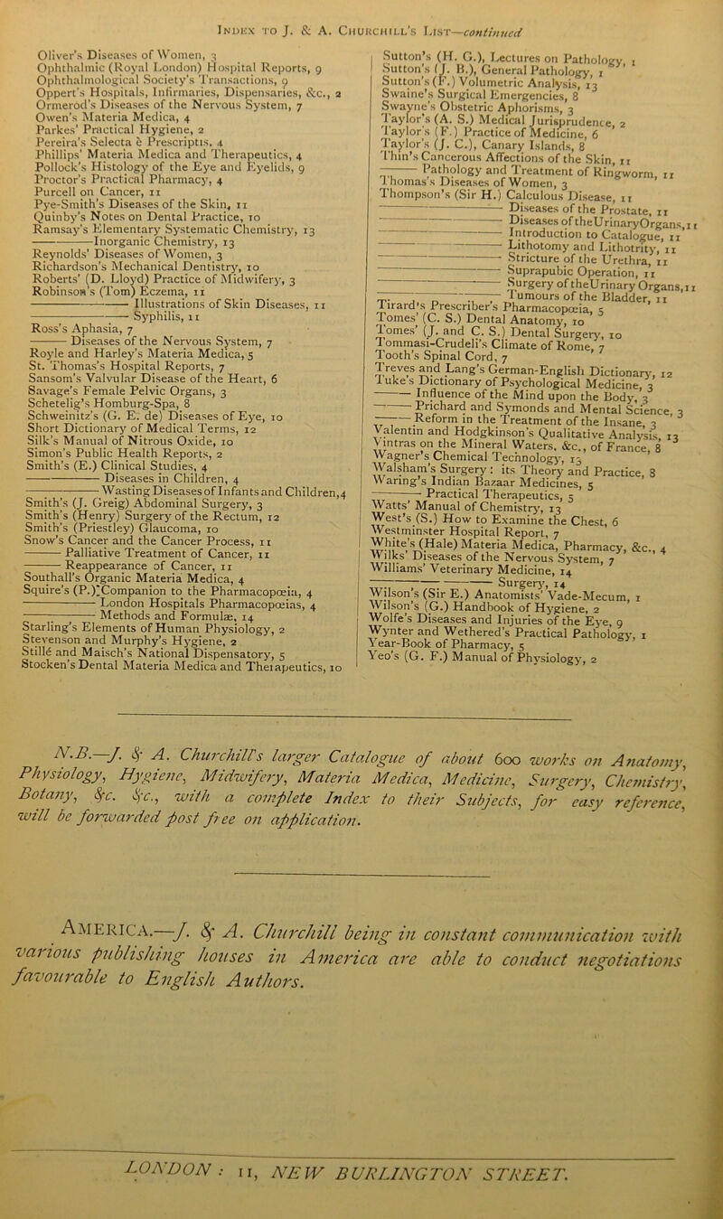 Oliver’s Diseases of Women, 3 Ophthalmic (Royal London) Hospital Reports, 9 Ophthalmological Society's Transactions, t) Oppert's Hospitals, Infirmaries, Dispensaries, &c., 2 Ormerod’s Diseases of the Nervous System, 7 Owen’s Materia Medica, 4 Parkes’ Practical Hygiene, 2 Pereira’s Selecta e Prescripts. 4 Phillips’ Materia Medica and Therapeutics, 4 Pollock’s Histology of the Eye and Eyelids, 9 Proctor’s Practical Pharmacy, 4 Purcell on Cancer, 11 Pye-Smith’s Diseases of the Skin, 11 Quinby’s Notes on Dental Practice, 10 Ramsay's Elementary Systematic Chemistry, 13 Inorganic Chemistry, 13 Reynolds’ Diseases of Women, 3 Richardson’s Mechanical Dentistry, 10 Roberts’ (D. Lloyd) Practice of Midwifery, 3 Robinson's (Tom) Eczema, n — Illustrations of Skin Diseases, n Syphilis, 11 Ross’s Aphasia, 7 — Diseases of the Nervous System, 7 Royle and Harley’s Materia Medica, 5 St. Thomas’s Hospital Reports, 7 Sansom’s Valvular Disease of the Heart, 6 Savage’s Female Pelvic Organs, 3 Schetelig’s Homburg-Spa, 8 Schweinitz’s (G. E. de) Diseases of Eye, 10 Short Dictionary of Medical Terms, 12 Silk’s Manual of Nitrous Oxide, 10 Simon’s Public Health Reports, 2 Smith’s (E.) Clinical Studies, 4 Diseases in Children, 4 7— Wasting Diseases of Infants and Children^ Smith’s (J. Greig) Abdominal Surgery, 3 Smith’s (Henry) Surgery of the Rectum, 12 Smith’s (Priestley) Glaucoma, 10 Snow’s Cancer and the Cancer Process, 11 Palliative Treatment of Cancer, n Reappearance of Cancer, 11 Southall’s Organic Materia Medica, 4 Squire’s (P.)jCompanion to the Pharmacopoeia, 4 London Hospitals Pharmacopoeias, 4 7—j Methods and Formulae, 14 Starling’s Elements of Human Physiology, 2 Stevenson and Murphy’s Hygiene, 2 StilH and Maisch’s National Dispensatory, 5 Stocken’s Dental Materia Medica and Theiapeutics, 10 Sutton s (H. G.), Lectures on Pathology 1 Sutton’s (J. B.), General Pathology, 1 Sutton’s (F.) Volumetric Analysis, 13 Swaine’s Surgical Emergencies, 8 Swayne's Obstetric Aphorisms, 3 Taylor’s (A. S.) Medical Jurisprudence, 2 Taylor's (F.) Practice of Medicine, 6 Taylor’s (J. C.), Canary Islands, 8 Thin’s Cancerous Affections of the Skin 11 7— Pathology and Treatment of Ringworm, n J. homas s Diseases of Women, 3 Thompson’s (Sir H.) Calculous Disease, 11 — Diseases of the Prostate, rr . Diseases of theUrinary Organs, 1 Introduction to Catalogue, 11 Lithotomy and Lithotrity, n Stricture of the Urethra, n Suprapubic Operation, n Surgery of theUrinary Organs,1 T- 7, , I umours of the Bladder, n lirard s Prescribers Pharmacopoeia, 3 Tomes’ (C. S.) Dental Anatomy, 10 iomes’ (J. and C. S.) Dental Surgery-, 10 1 ommasi-Crudeli’s Climate of Rome, 7 Tooth’s Spinal Cord, 7 Treves and Lang’s German-English Dictionary, 12 I uke s Dictionary of Psychological Medicine, 3 Influence of the Mind upon the Body, 3 Prichard and Symonds and Mental Science, 3 — Reform in the Treatment of the Insane, 3 Valentin and Hodgkinson’s Qualitative Analysis 13 V ultras on the Mineral Waters. &c., of France, 8 Wagner s Chemical Technology, 13 Walsham’s Surgery: its Theory and Practice, 8 Waring s Indian Bazaar Medicines, 5 • Practical Therapeutics, 5 Watts’ Manual of Chemistry, 13 West’s (S.) How to Examine the Chest, 6 Westminster Hospital Report, 7 Whites (Hale)Materia Medica, Pharmacy, &c., 4 Wilks Diseases of the Nervous System, 7 Williams’ Veterinary Medicine, 14 ; ; 7 Surgery-, 14 Wilson’s (Sir E.) Anatomists’ Vade-Mecum, 1 Wilson s (G.) Handbook of Hy-giene, 2 Wolfe’s Diseases and Injuries of the Eye, 9 Wynter and Wethered’s Practical Pathology, 1 Year-Book of Pharmacy, 5 Yeo’s (G. F.) Manual of Phy-siology-, 2 £ A. Churchill's larger Catalogue of about 600 works on Anatomy, Physiology, Hygiene, Midwifery, Materia Medica, Medicine, Surgery, Chemistry, Botany, Sc. jc., with a complete Index to their Subjects, for easy reference, will be forwarded post free on application. America.—J. 8f A. Churchill being in constant communication with canons publishing houses in America are able to conduct negotiations favourable to English Authors.