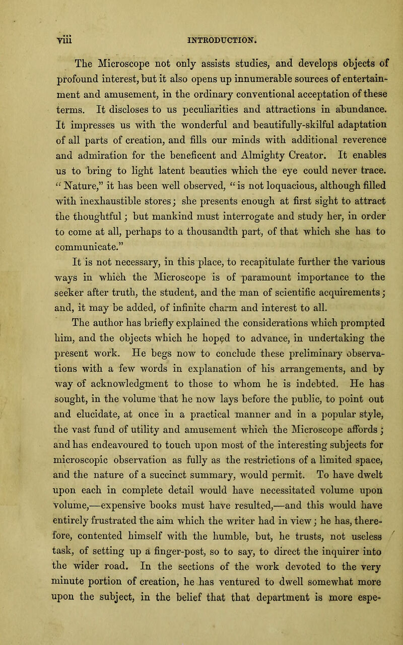 The Microscope not only assists studies, and develops objects of profound interest, but it also opens up innumerable sources of entertain- ment and amusement, in the ordinary conventional acceptation of these terms. It discloses to us peculiarities and attractions in abundance. It impresses us with the wonderful and beautifully-skilful adaptation of all parts of creation, and fills our minds with additional reverence and admiration for the beneficent and Almighty Creator. It enables us to bring to light latent beauties which the eye could never trace. “ Nature,” it has been well observed, “is not loquacious, although filled with inexhaustible stores; she presents enough at first sight to attract the thoughtful; but mankind must interrogate and study her, in order to come at all, perhaps to a thousandth part, of that which she has to communicate.” It is not necessary, in this place, to recapitulate further the various ways in which the Microscope is of paramount importance to the seeker after truth, the student, and the man of scientific acquirements ; and, it may be added, of infinite charm and interest to all. The author has briefly explained the considerations which prompted him, and the objects which he hop^d to advance, in undertaking the present work. He begs now to conclude these preliminary observa- tions with a few words in explanation of his arrangements, and by way of acknowledgment to those to whom he is indebted. He has sought, in the volume that he now lays before the public, to point out and elucidate, at once in a practical manner and in a popular style, the vast fund of utility and amusement which the Microscope affords ; and has endeavoured to touch upon most of the interesting subjects for microscopic observation as fully as the restrictions of a limited space, and the nature of a succinct summary, would permit. To have dwelt upon each in complete detail would have necessitated volume upon volume,—expensive books must have resulted,—and this would have entirely frustrated the aim which the writer had in view; he has, there- fore, contented himself with the humble, but, he trusts, not useless task, of setting up a finger-post, so to say, to direct the inquirer into the wider road. In the sections of the work devoted to the very minute portion of creation, he has ventured to dwell somewhat more upon the subject, in the belief that that department is more espe-