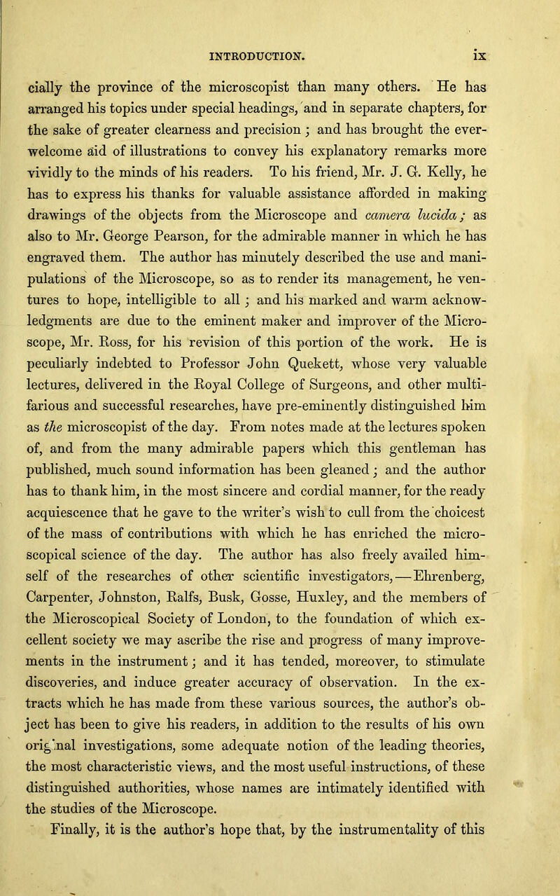 cially the province of the microscopist than many others. He has arranged his topics under special headings, and in separate chapters, for the sake of greater clearness and precision ; and has brought the ever- welcome aid of illustrations to convey his explanatory remarks more vividly to the minds of his readers. To his friend, Mr. J. G. Kelly, he has to express his thanks for valuable assistance afforded in making drawings of the objects from the Microscope and camera lucida; as also to Mr. George Pear-son, for the admirable manner in which he has engraved them. The author has minutely described the use and mani- pulations of the Microscope, so as to render its management, he ven- tures to hope, intelligible to all 3 and his marked and warm acknow- ledgments are due to the eminent maker and improver of the Micro- scope, Mr. Ross, for his revision of this portion of the work. He is peculiarly indebted to Professor John Quekett, whose very valuable lectures, delivered in the Royal College of Surgeons, and other multi- farious and successful researches, have pre-eminently distinguished him as the microscopist of the day. From notes made at the lectures spoken of, and from the many admirable papers which this gentleman has published, much sound information has been gleaned 3 and the author has to thank him, in the most sincere and cordial manner, for the ready acquiescence that he gave to the writer’s wish to cull from the choicest of the mass of contributions with which he has enriched the micro- scopical science of the day. The author has also freely availed him- self of the researches of other scientific investigators,—Ehrenberg, Carpenter, Johnston, Ralfs, Busk, Gosse, Huxley, and the members of the Microscopical Society of London, to the foundation of which ex- cellent society we may ascribe the rise and progress of many improve- ments in the instrument3 and it has tended, moreover, to stimulate discoveries, and induce greater accuracy of observation. In the ex- tracts which he has made from these various sources, the author’s ob- ject has been to give his readers, in addition to the results of his own original investigations, some adequate notion of the leading theories, the most characteristic views, and the most useful instructions, of these distinguished authorities, whose names are intimately identified with the studies of the Microscope. Finally, it is the author’s hope that, by the instrumentality of this