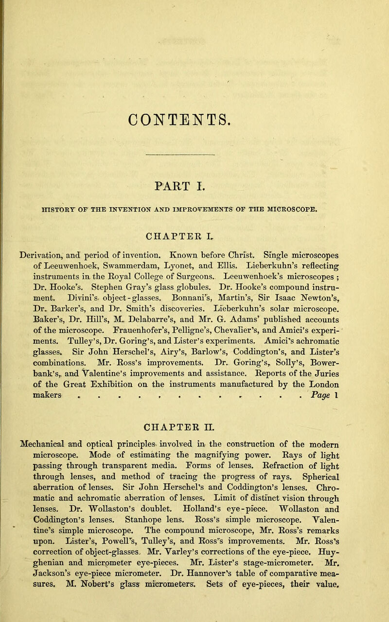 CONTENTS PART I. HISTORT OF THE INVENTION AND IMPROVEMENTS' OF THE MICROSCOPE. CHAPTER L Derivation, and period of invention. Known before Christ. Single microscopes of Leeuwenhoek, Swammerdam, Lyonet, and Ellis. Lieberkuhn’s reflecting instruments in the Royal College of Surgeons. Leeuwenhoek’s microscopes ; Dr. Hooke’s. Stephen Gray’s glass globules. Dr. Hooke’s compound instru- ment. Divini’s. object-glasses. Bonnani’s, Martin’s, Sir Isaac Newton’s, Dr. Barker’s, and Dr. Smith’s discoveries. Lieberkuhn’s solar microscope. Baker’s, Dr. Hill’s, M. Delabarre’s, and Mr. G. Adams’ published accounts of the microscope. Frauenhofer’s, Pelligne’s, Chevalier’s, and Amici’s experi- ments. Tufley’s, Dr. Goring’s, and Lister’s experiments. Amici's achromatic glasses. Sir John Herschel’s, Airy’s, Barlow’s, Coddington’s, and Lister’s combinations. Mr. Ross’s improvements. Dr. Goring’s, Solly’s, Bower- bank’s,, and Valentine’s improvements and assistance. Reports of the Juries of the Great Exhibition on the instruments manufactured by the London makers Page 1 CHAPTER H. Mechanical and optical principles involved in the construction of the modern microscope. Mode of estimating the magnifying power. Rays of light passing through transparent media. Forms of lenses. Refraction of light through lenses, and method of tracing the progress of rays. Spherical aberration of lenses. Sir John Herschel’s and Coddington’s lenses. Chro- matic and achromatic aberration of lenses. Limit of distinct vision through lenses. Dr. Wollaston’s doublet. Holland’s eye-piece. Wollaston and Coddington’s lenses. Stanhope lens. Ross’s simple microscope. Valen- tine’s simple microscope. The compound microscope, Mr. Ross’s remarks upon. Lister’s, Powell’s, Tulley’s, and Ross’s improvements. Mr. Ross’s correction of object-glasses,, Mr. Varley’s corrections of the eye-piece. Huy- ghenian and micrometer eye-pieces. Mr. Lister’s stage-micrometer. Mr. Jackson’s eye-piece micrometer. Dr. Hannover’s table of comparative mea- sures. M. Nobert’s glass micrometers. Sets of eye-pieces, their value.