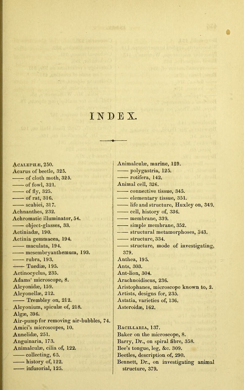 INDEX. Acat.ephyE, 250. Acarus of beetle, 325. of cloth moth, 325. of fowl, 321. of fly, 325. of rat, 316. scabiei, 317. Achnanthes, 232. Achromatic illuminator, 54. object-glasses, 33. Actiniad®, 190. Actinia gemmacea, 194. maculata, 194. mesembryanthemum, 193. rubra, 193. Tuedise, 195. Actinocyclus, 235. Adams’ microscope, 8. Alcyonid®, 159. Alcyonell®, 212. Trembley on, 212. Alcyonium, spicul® of, 218. Algae, 396. Air-pump for removing air-bubbles, 74. Amici’s microscopes, 10. Annelidae, 251. Anguinaria, 173. Animalculae, cilia of, 122. collecting, 65. history of, 122. infusorial, 125. Animalculae, marine, 129. polygastria, 125. rotifera, 142. Animal cell, 326. connective tissue, 345. elementary tissue, 351. life and structure, Huxley on, 349. cell, history of, 336. membrane, 339. simple membrane, 352. structural metamorphoses, 313. structure, 334. structure, mode of investigating, 379. Anthea, 195. Ants, 303. Ant-lion, 304. Arachnoidiscus, 236. Aristophanes, microscope known to, 2. Artists, designs for, 235. Astatia, varieties of, 136. Asteroid®, 162. Bacillaria, 137. Baker on the microscope, 8. Barry, Dr., on spiral fibre, 358. Bee’s tongue, leg, &c. 309. Beetles, description of, 290. Bennett, Dr., on investigating animal structure, 379.