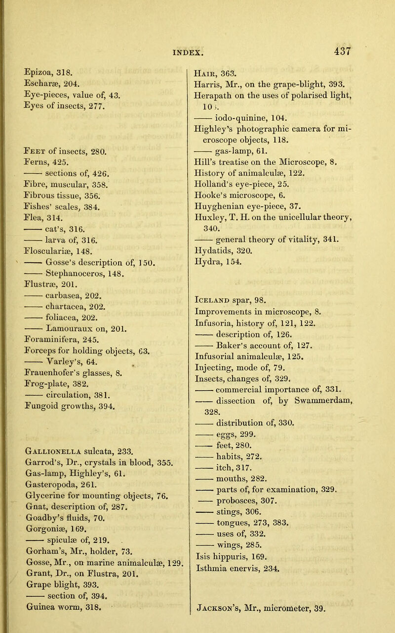 Epizoa, 318. Escharse, 204. Eye-pieces, value of, 43. Eyes of insects, 277. Feet of insects, 280. Ferns, 425. sections of, 426. Fibre, muscular, 358. Fibrous tissue, 356. Fishes’ scales, 384. Flea, 314. ■ cat’s, 316. larva of, 316. Floscularise, 148. Gosse’s description of, 150. Stephanoceros, 148. Flustrse, 201. carbasea, 202. chartacea, 202. foliacea, 202. Lamouraux on, 201. Foraminifera, 245. Forceps for holding objects, 63. Yarley’s, 64. Frauenhofer’s glasses, 8. Frog-plate, 382. circulation, 381. Fungoid growths, 394. Gallionella sulcata, 233. Garrod’s, Dr., crystals in blood, 355. Gas-lamp, Highley’s, 61. Gasteropoda, 261. Glycerine for mounting objects, 76. Gnat, description of, 287. Goadby’s fluids, 70. Gorgoniae, 169. spiculse of, 219. Gorham’s, Mr., holder, 73. Gosse, Mr., on marine animuleulse, 129. Grant, Dr., on Flustra, 201. Grape blight, 393. section of, 394. Guinea worm, 318. Hair, 363. Harris, Mr., on the grape-blight, 393. Herapath on the uses of polarised light, 10 i. iodo-quinine, 104. Highley’s photographic camera for mi- croscope objects, 118. gas-lamp, 61. Hill’s treatise on the Microscope, 8. History of animalculse, 122. Holland’s eye-piece, 25. Hooke’s microscope, 6. Huyghenian eye-piece, 37. Huxley, T. H. on the unicellular theory, 340. general theory of vitality, 341. Hydatids, 320. Hydra, 154. Iceland spar, 98. Improvements in microscope, 8. Infusoria, history of, 121, 122. description of, 126. Baker’s account of, 127. Infusorial animalculse, 125. Injecting, mode of, 79. Insects, changes of, 329. commercial importance of, 331. dissection of, by Swammerdam, 328. distribution of, 330. eggs, 299. feet, 280. habits, 272. itch, 317. mouths, 282. parts of, for examination, 329. probosces, 307. stings, 306. tongues, 273, 383. uses of, 332. wings, 285. Isis hippuris, 169. Istlimia enervis, 234. Jackson’s, Mr., micrometer, 39.