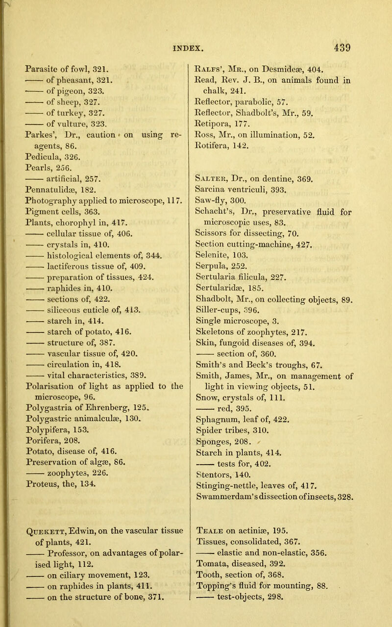 Parasite of fowl, 321. of pheasant, 321. • of pigeon, 323. of sheep, 327. of turkey, 327. of vulture, 323. Parkes’, Ur., caution • on using re- agents, 86. Pedicula, 326. Pearls, 256. artificial, 257. Pennatulidse, 182. Photography applied to microscope, 117. Pigment cells, 363. Plants, chorophyl in, 417. cellular tissue of, 406. crystals in, 410. histological elements of, 344. lactiferous tissue of, 409. preparation of tissues, 424. raphides in, 410. sections of, 422. siliceous cuticle of, 413. starch in, 414. starch of potato, 416. structure of, 387. vascular tissue of, 420. circulation in, 418. vital characteristics, 389. Polarisation of light as applied to the microscope, 96. Polygastria of Ehrenberg, 125. Poly gastric animalcula?, 130. Polypifera, 153. Porifera, 208. Potato, disease of, 416. Preservation of algse, 86. zoophytes, 226. Proteus, the, 134. Quekett, Edwin, on the vascular tissue of plants, 421. Professor, on advantages of polar- ised light, 112. on ciliary movement, 123. on raphides in plants, 411. on the structure of bone, 371. Rales’, Mr., on Desmidese, 404. Read, Rev. J. B., on animals found in chalk, 241. Reflector, parabolic, 57. Reflector, Shadbolt’s, Mr., 59. Retipora, 177. Ross, Mr., on illumination, 52. Rotifera, 142. Salter, Dr., on dentine, 369. Sarcina ventriculi, 393. Saw-fly, 300. Schacht’s, Dr., preservative fluid for microscopic uses, 83. Scissors for dissecting, 70. Section cutting-machine, 427. Selenite, 103. Serpula, 252. Sertularia filicula, 227. Sertularidffi, 185. Shadbolt, Mr., on collecting objects, 89. Siller-cups, 396. Single microscope, 3. Skeletons of zoophytes, 217. Skin, fungoid diseases of, 394. section of, 360. Smith’s and Beck’s troughs, 67. Smith, James, Mr., on management of light in viewing objects, 51. Snow, crystals of, 111. red, 395. Sphagnum, leaf of, 422. Spider tribes, 310. Sponges, 208. Starch in plants, 414. tests for, 402. Stentors, 140. Stinging-nettle, leaves of, 417. Swammerdam’s dissection of insects, 328. Teale on actiniae, 195. Tissues, consolidated, 367. elastic and non-elastic, 356. Tomata, diseased, 392. Tooth, section of, 368. Topping’s fluid for mounting, 88. test-objects, 298.
