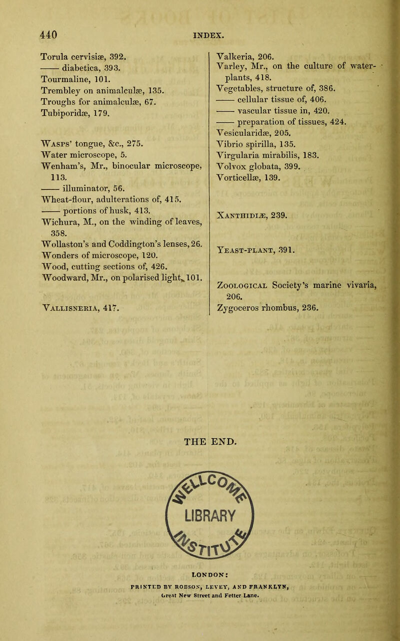 Torula cervisise, 392. • diabetica, 393. Tourmaline, 101. Trembley on animalcule, 135. Troughs for animalcule, 67. Tubiporidse, 179. Wasps’ tongue, &c., 275. Water microscope, 5. Wenham’s, Mr., binocular microscope, 113. illuminator, 56. Wheat-flour, adulterations of, 415. portions of husk, 413. Wichura, M., on the winding of leaves, 358. Wollaston’s and Coddington’s lenses, 26. Wonders of microscope, 120. Wood, cutting sections of, 426. Woodward, Mr., on polarised light,. 101. Vallisneria, 417. Yalkeria, 206. Yarley, Mr., on the culture of water- plants, 418. Vegetables, structure of, 386. cellular tissue of, 406. vascular tissue in, 420. preparation of tissues, 424. Vesicularidse, 205. Vibrio spirilla, 135. Virgularia mirabilis, 183. Volvox globata, 399. Vorticelke, 139. Xanthidias, 239. Yeast-plant, 391. Zoological Society’s marine vivaria, 206. Zygoceros rhombus, 236. THE END. LONDON: rmxTi:i> by robson, levey, and franklyn, Great New Street and Fetter Lane.